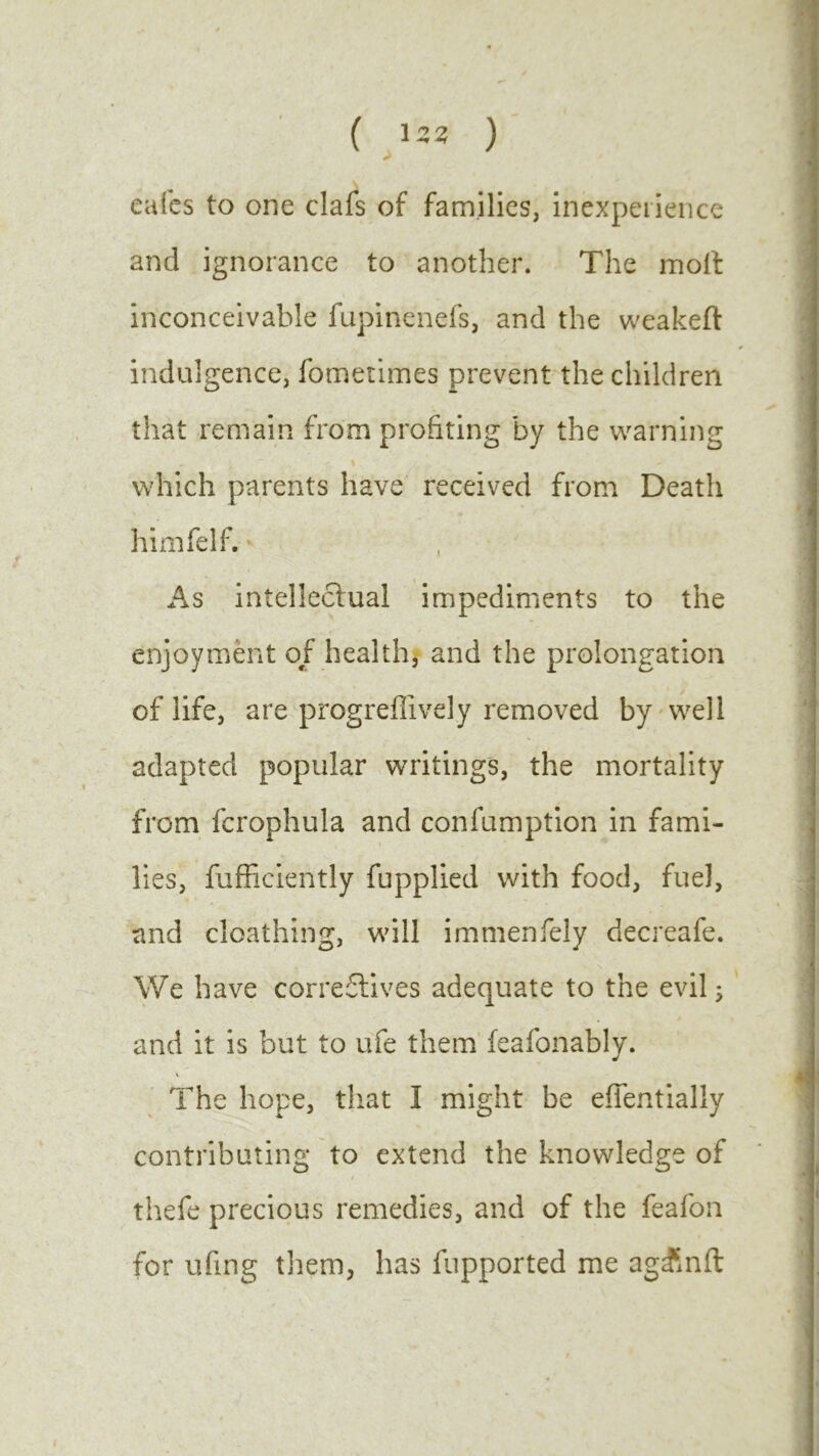 ( lzz ) cafes to one clafs of families, inexperience and ignorance to another. The molt inconceivable fupinenefs, and the weakeft indulgence, fometimes prevent the children that remain from profiting by the warning which parents have received from Death himfelf. As intellectual impediments to the enjoyment of health, and the prolongation of life, are progreflively removed by well adapted popular writings, the mortality from fcrophula and confumption in fami- lies, fufficiently fupplied with food, fuel, and cloathing, will immenfely decreafe. We have correctives adequate to the evil; and it is but to ufe them feafonably. \ The hope, that I might be effentially contributing to extend the knowledge of thefe precious remedies, and of the feafon for ufing them, has fupported me ag£nft