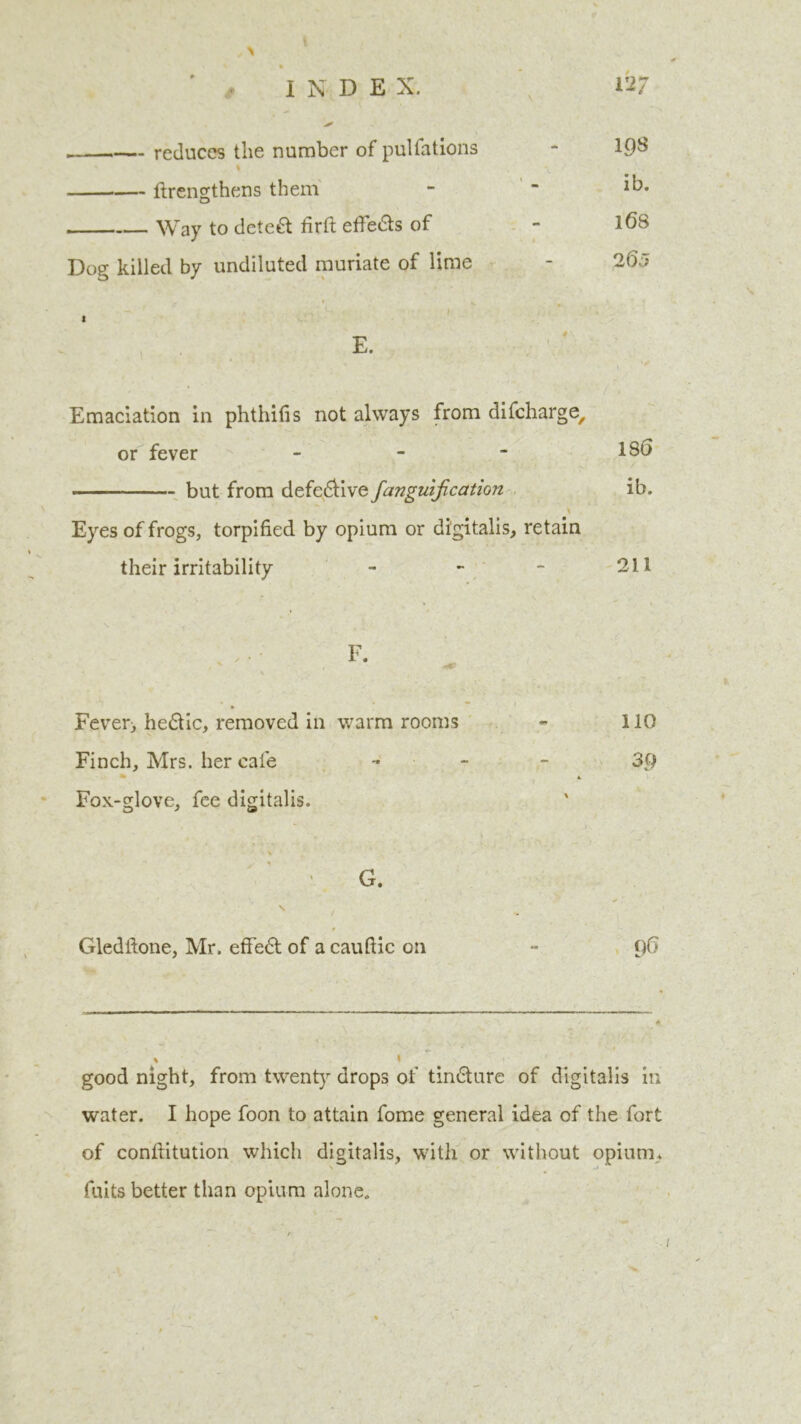 reduces the number of pulfations - 198 Itrengthens them - “ Way to deleft firft effefts of - 1^8 Dog killed by undiluted muriate of lime - 2(5J A .» ^ ' I - i • t E. Emaciation in phthifis not always from difcharge, or fever - - - 18t> - but from defeftive fanguijication ib. Eyes of frogs, torpified by opium or digitalis, retain their irritability - - - 211 F. Fever> heftic, removed in warm rooms - 110 Finch, Mrs. her cafe - - 3p A Fox-glove, fee digitalis. G. Gledftone, Mr. effect of a cauftic on - 96 good night, from twenty drops of tinfture of digitalis in water. I hope foon to attain fome general idea of the fort of confiitution which digitalis, with or without opium* fuits better than opium alone.