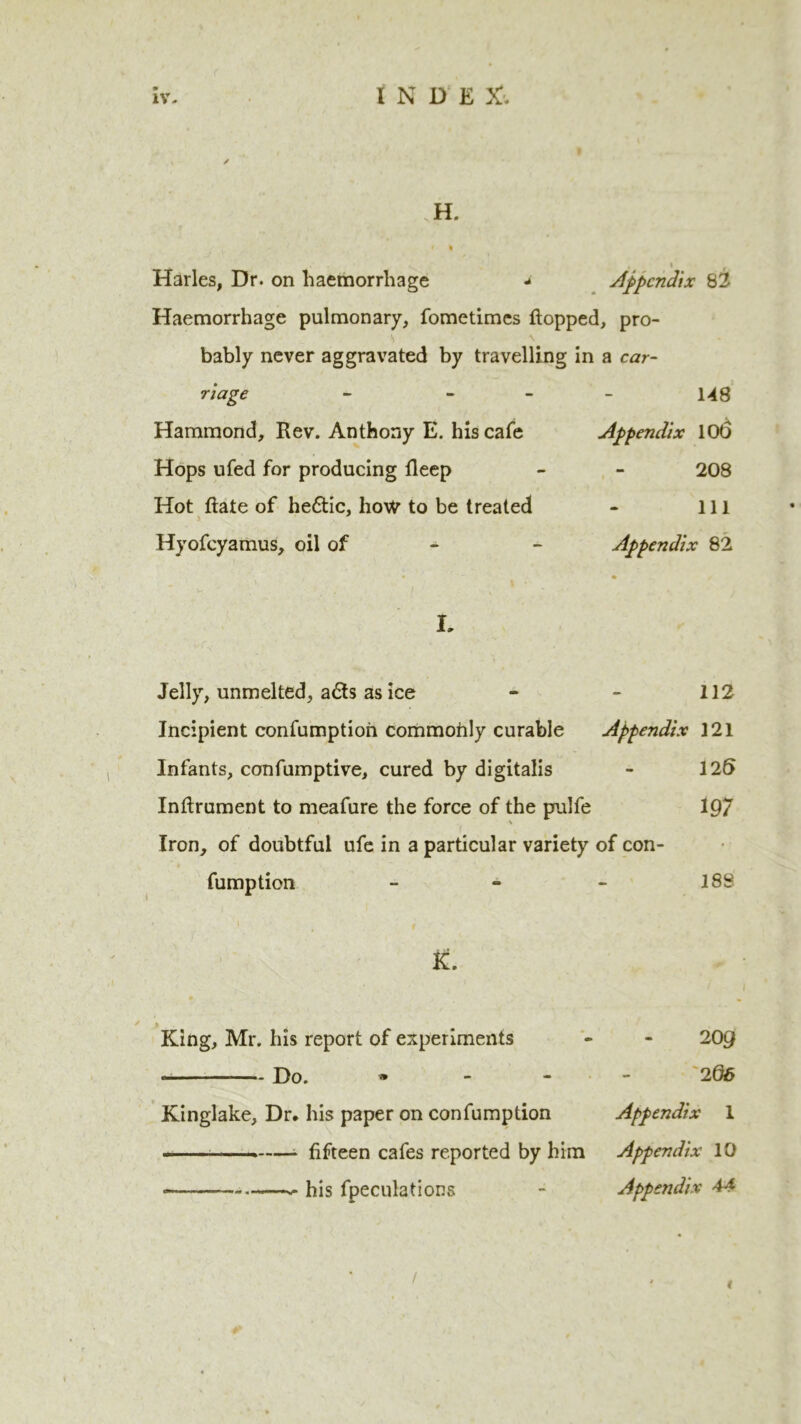 H. * 1 Harles, Dr. on haemorrhage a Appendix 82 Haemorrhage pulmonary, fometimes flopped, pro- bably never aggravated by travelling in a car- riage - - Hammond, Rev. Anthony E. his cafe Hops ufed for producing fleep Hot Rate of he&ic, how to be treated Hyofcyamus, oil of 148 Appendix 106 208 111 Appendix 82 L Jelly, unmelted, a£ts as ice - - 112 Incipient confumptioh commohly curable Appendix 121 Infants, confumptive, cured by digitalis - 12t> Inflrument to meafure the force of the pulfe 197 Iron, of doubtful ufe in a particular variety of con- fumption - - - 188 King, Mr. his report of experiments Do. • Kinglake, Dr, his paper on confumption * fifteen cafes reported by him •>— his fpeculations 209 2 66 Appendix 1 Appendix 10 Appendix 44 /