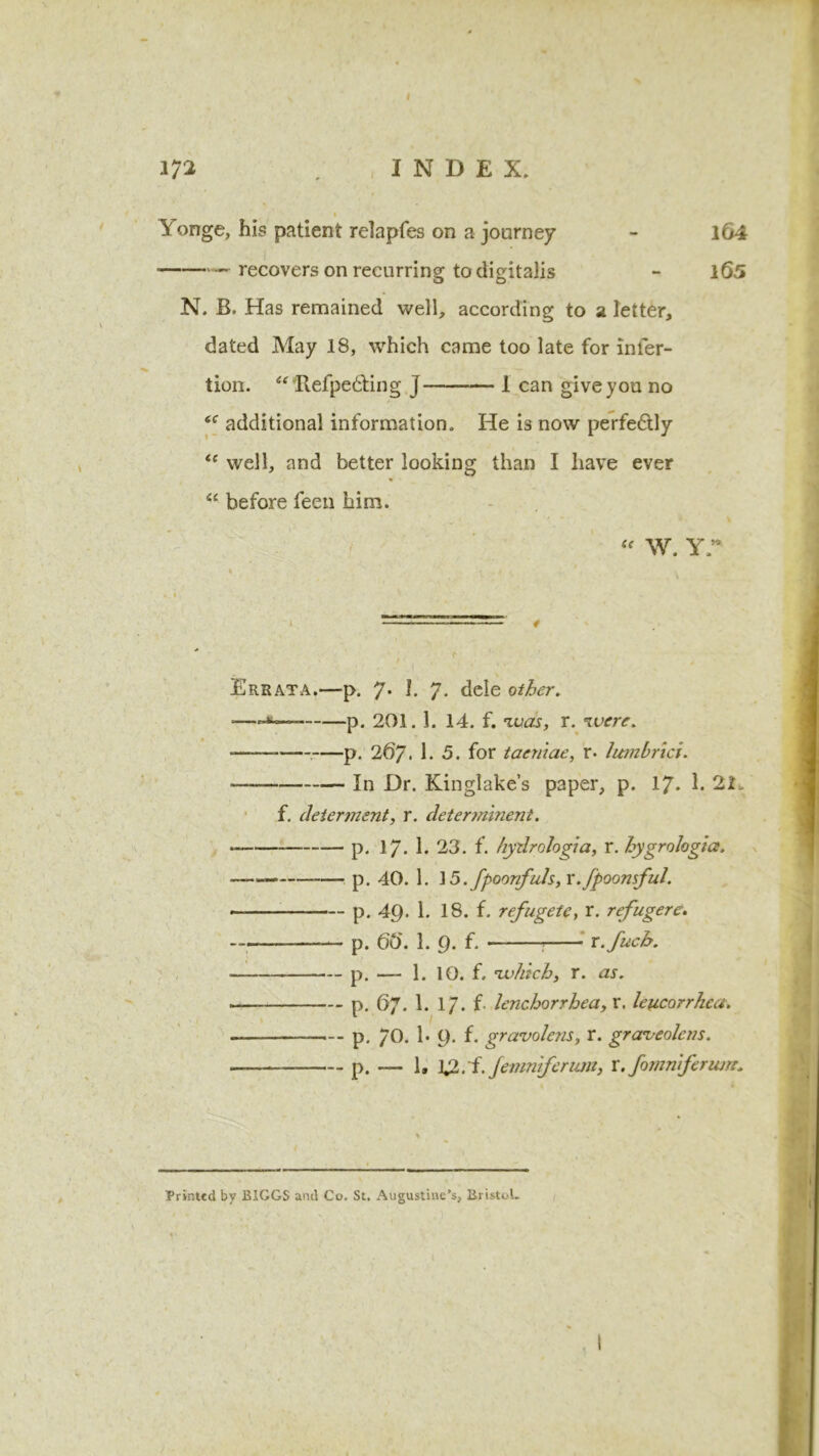 i lionge, his patient relapfes on a journey - 164 recovers on recurring to digitalis - l65 N. B. Has remained well, according to a letter, dated May 18, which came too late for inler- tion. “ HefpedUng j 1 can give you no <<r additional information. He is now perfe6tly <c well, and better looking than I have ever “ before feen him. w. yr Errata.—p. 7* h 7* dele other. p. 201. 1. 14. f. was, r. were. -——— p. 26/. 1.5. for taeniae, r. lumbrici. — In Dr. Kinglake’s paper, p. 17. 1. 21. f. determent, r. detennineni. — p. 17. 1. 23. f. hydrologia, r. hygrologice. — p. 40. 1. ]5.fpoonfids, x.fpoonsful. - p. 49. 1. 18. f. refugete, r. refugere. —. p. ftft. 1. 9. f. r.fuch. — p. — 1. 10. f. which, r. ur. — p. fty. 1. 17. f. lenchorrhea, r. leucorrhca. p. 70. 1* 9. f. gravolens, r. graveolcns. — p. —- 1, XZ. i. Jemniferum, x.fomnferum* Printed by BIGGS and Co. St. Augustine's, Bristol.