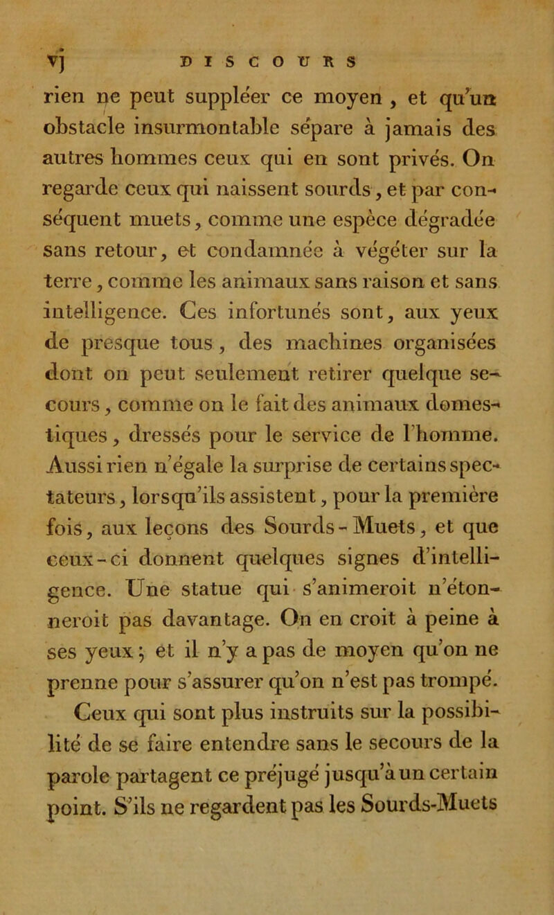 rien ne peut suppléer ce moyen , et qu’un obstacle insurmontable sépare à jamais des autres hommes ceux qui en sont privés. On regarde ceux qui naissent sourds,et par con- séquent muets, comme une espèce dégradée sans retour, et condamnée à végéter sur la terre, comme les animaux sans raison et sans intelligence. Ces infortunés sont, aux yeux de presque tous, des machines organisées dont on peut seulement retirer quelque se- cours , comme on le fait des animaux domes- tiques , dressés pour le service de l'homme. Aussi rien n’égale la surprise de certains spec- tateurs , lorsqu’ils assistent, pour la première fois, aux leçons des Sourds - Muets, et que ceux-ci donnent quelques signes d’intelli- gence. Une statue qui s’animeroit n’éton- ncroit pas davantage. On en croit à peine à ses yeux ; et il n’y a pas de moyen qu’on ne prenne pour s’assurer qu’on n’est pas trompé. Ceux qui sont plus instruits sur la possibi- lité de se faire entendre sans le secours de la parole partagent ce préjugé jusqu’à un certain point. S’ils ne regardent pas les Sourds-Muets