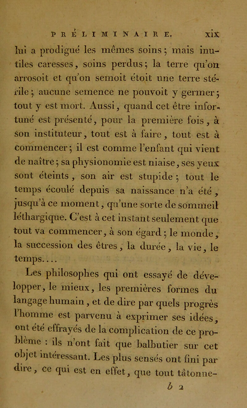 lui a prodigué les mêmes soins ; mais inu- tiles caresses, soins perdus; la terre qu’on aiTosoit et qu’on semoit étoit une terre sté- rile ; aucune semence ne pouvoit y germer ; tout y est mort. Aussi, quand cet être infor- tuné est présenté, pour la première fois, à son instituteur, tout est à faire, tout est à commencer; il est comme l’enfant qui vient de naître ; sa physionomie est niaise, ses yeux sont éteints , son air est stupide ; tout le temps écoulé depuis sa naissance n’a été , jusqu a ce moment, qu’une sorte de sommeil léthargique. C’est à cet instant seulement que tout va commencer, à son égard ; le monde, la succession des êtres, la durée, la vie, le temps Les philosophes qui ont essayé de déve- lopper, le mieux, les premières formes du langage humain, et de dire par quels progrès 1 homme est parvenu à exprimer ses idées, ont été effrayés de la complication de ce pro- blème : ils n’ont fait que balbutier sur cet objet intéressant. Les plus sensés ont fini par dire, ce qui est en effet, que tout tâtonne- b 2