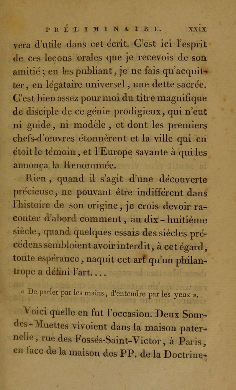 vera d’utile dans cet écrit. C’est ici l’esprit de ces leçons orales que je recevois de son. amitié ; en les publiant, je ne fais qu’acquit- ter, en légataire universel, une dette sacrée. C’est bien assez pour moi du ti tre magnifique de disciple de ce génie prodigieux, qui n’eut ni guide, ni modèle , et dont les premiers chefs-d’œuvres étonnèrent et la ville qui en étoit le témoin, et l’Europe savante à qui les annonça la Renommée. Rien, quand il s’agit d’une découverte précieuse, ne pouvant être indifférent dans l’histoire de son origine, je crois devoir ra- conter d’abord comment, au dix - huitième siècle, quand quelques essais des siècles pré- cédens sembloient avoir interdit, à cet égard, toute espérance, naquit cet art qu’un philan- trope a défini l’art « De parler par les mains, d'entendre par les yeux ». ^ oici quelle en fut l’occasion. Deux Sour- des-Muettes vivoient dans la maison pater- nelle, rue <les Fossés-Saint-Victor, à Paris, en face de la maison des PP. de la Doctrine-