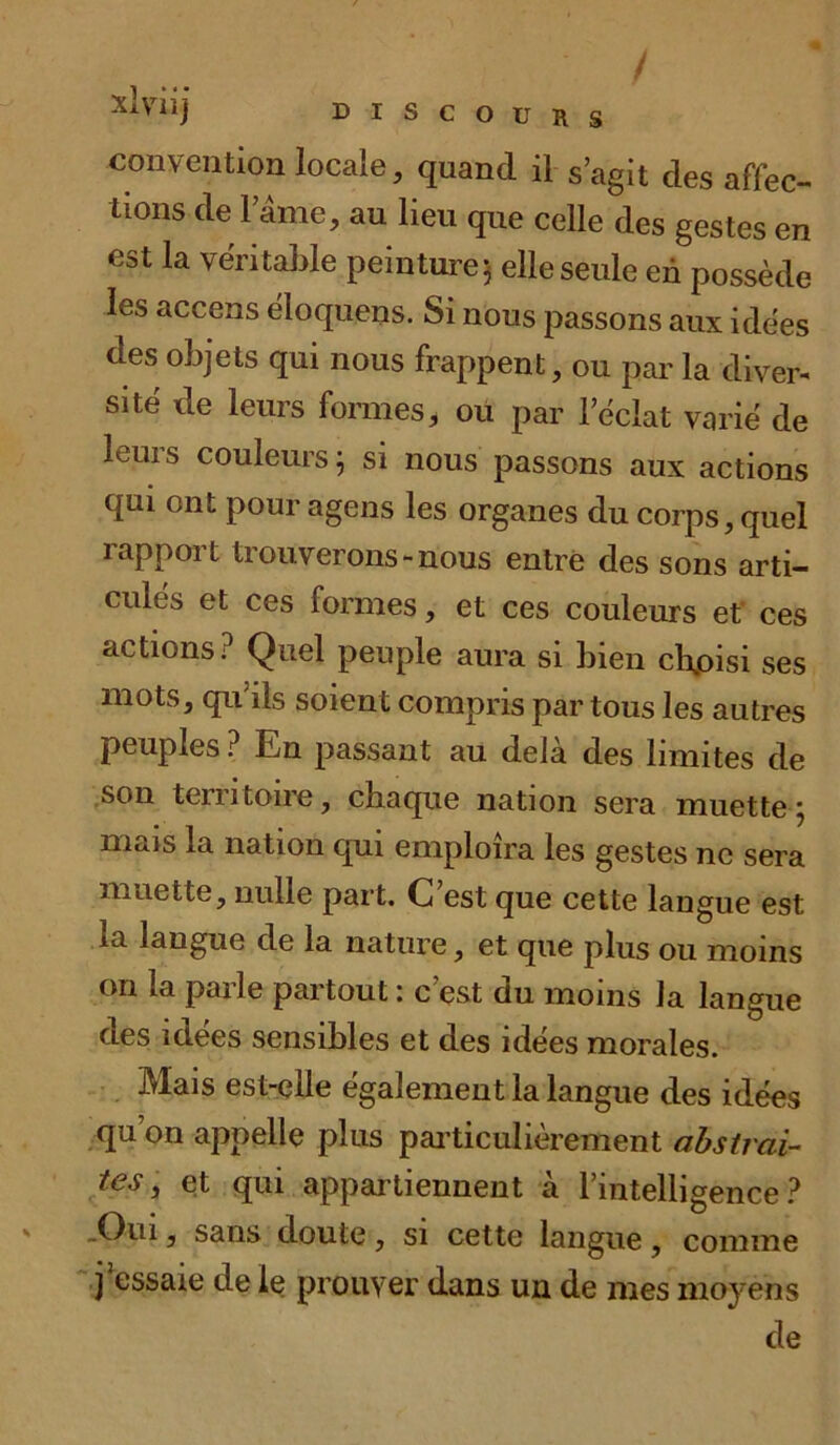 convention locale, quand il s’agit des affec- tions de l’âme, au lieu que celle des gestes en est la véritable peinture^ elle seule en possède les accens èloquens. Si nous passons aux ide'es des objets qui nous frappent, ou par la diver- sité de leurs formes, ou par l’éclat varié de leurs couleurs ; si nous passons aux actions qui ont pour agens les organes du corps, quel rapport trouverons-nous entre des sons arti- culés et ces formes, et ces couleurs et ces actions? Quel peuple aura si bien cffoisi ses mots, qu’ils soient compris par tous les autres peuples ? En passant au delà des limites de son temtoire, chaque nation sera muette * mais la nation qui emploîra les gestes ne sera muette, nulle part. C est que cette langue est ia langue de la nature, et que plus ou moins on la parle partout : c’est du moins la langue aes idées sensibles et des idées morales. Mais est-elle également la langue des idées qu on appelle plus particulièrement abstrai- tes, et qui appartiennent à l’intelligence? .Oui, sans doute, si cette langue , comme j essaie de le prouver dans un de mes moyens de