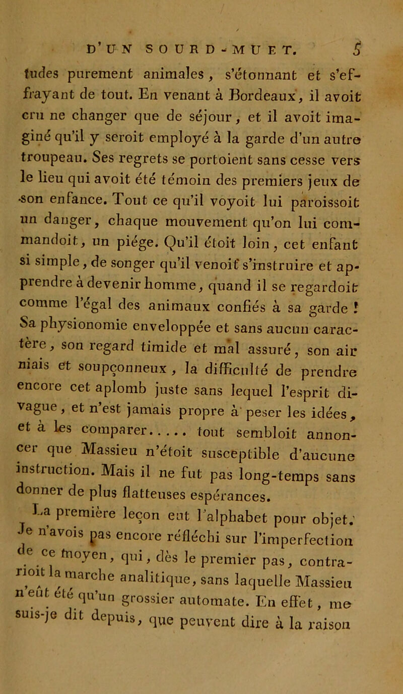 tildes parement animales, s’étonnant et s’ef- frayant de tout. En venant à Bordeaux, il avoit cru ne changer que de séjour, et il avoit ima- giné qu’il y seroit employé à la garde d’un autre troupeau. Ses regrets se portoient sans cesse vers le lieu qui avoit été témoin des premiers jeux de •son enfance. Tout ce qu’il voyoit lui paroissoit un danger, chaque mouvement qu’on lui com- mandoit, un piège. Qu’il étoit loin, cet enfant si simple, de songer qu’il venoif s’instruire et ap- prendre a devenir homme, quand il se regardoit comme 1 égal des animaux confiés à sa garde ! Sa physionomie enveloppée et sans aucun carac- tère, son regard timide et mal assuré, son air mais et soupçonneux , la difficulté de prendre encore cet aplomb juste sans lequel l’esprit di- vague , et n est jamais propre à peser les idées , et à les comparer tout sembloit annon- cer que Massieu n’étoit susceptible d’aucune instruction. Mais il ne fut pas long-temps sans donner de plus flatteuses espérances. Ea première leçon eut 1 alphabet pour objet. Je n’avois gas encore réfléchi sur l’imperfection e ce fnoyen, qui, dès le premier pas, contra- nmt la marche analitique, sans laquelle Massieu neut été qu’un grossier automate. En effet, me dit depuis, que peuvent dire à la raison