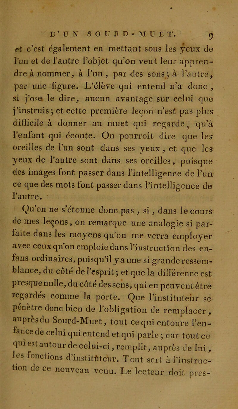 et c’est également en mettant sous les yeux de Pun et de l’autre l’objet qu’on veut leur appren- dre à nommer, à l’un, par des sons ; à l’autre, par une figure. L’élève qui entend n’a donc , si j’ose le dire, aucun avantage sur celui que j’instruis3 et cette première leçon n’est, pas plus difficile à do.nner au muet qui regarde 5 qu’à l’enfant qui écoute. On pourroit dire que les oreilles de l’un sont dans ses yeux , et que les yeux de l’autre sont dans ses oreilles, puisque des images font passer dans l’intelligence de l’un ce que des mots font passer dans l’intelligence de l’autre. Qu’on ne s’étonne donc pas , si, dans le cours de mes leçons, on remarque une analogie si par- faite dans les moyens qu’on me verra employer avec ceux qu on emploie dans l’instruction des en- fans ordinaires, puisqu’il y aune si grande ressem- blance, du côté de l’esprit ; et que la différence est presquenulle, du côté des sens, qui en peuvent être regardés comme la porte. Que l’instituteur se penetie donc bien de 1 obligation de remplacer , auprès du Sourd-Muet, tout ce qui entoure l’en- lance de celui qui entend et qui parle ; car tout ce qui est autour de celui-ci, remplit, auprès de lui, les fonctions d’institfiteur. Tout sert à l’instruc- tion de ce nouveau venu. Le lecteur doit près-