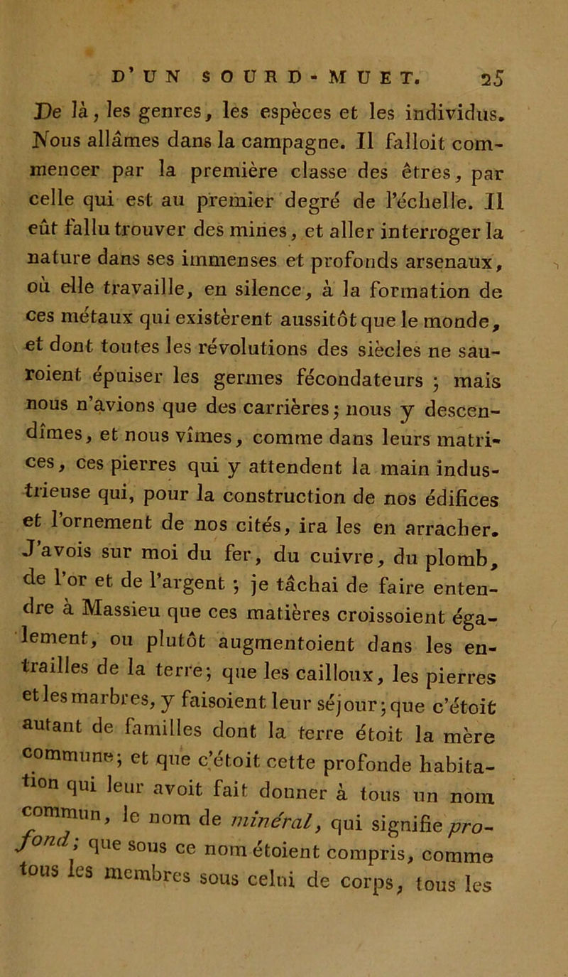 De là, les genres, les espèces et les individus. Nous allâmes dans la campagne. Il falloit com- mencer par la première classe des êtres, par celle qui est au premier degré de l’échelle. II eut fallu trouver des mines, et aller interroger la nature dans ses immenses et profonds arsenaux, où elle travaille, en silence, à la formation de ces métaux qui existèrent aussitôt que le monde, et dont toutes les révolutions des siècles ne sau- roient épuiser les germes fécondateurs ; mais nous n’avions que des carrières ; nous y descen- dîmes, et nous vîmes, comme dans leurs matri- ces, ces pierres qui y attendent la main indus- trieuse qui, pour la construction de nos édifices et l’ornement de nos cités, ira les en arracher. J a vois sur moi du fer, du cuivre, du plomb, de 1 or et de 1 argent •, je tâchai de faire enten- dre à Massieu que ces matières croissoient éga- lement, ou plutôt augmentoient dans les en- trailles de la terre; que les cailloux, les pierres et les marbres, y faisoient leur séjour; que c’étoit autant de familles dont la terre étoit la mère commune; et que c’étoit cette profonde habita- tion qui leur avoit fait donner à tous un nom commun, le nom de minéral, qui signifie pro- jonc que sous ce noniétoient compris, comme tous es membres sous celui de corps; tous les
