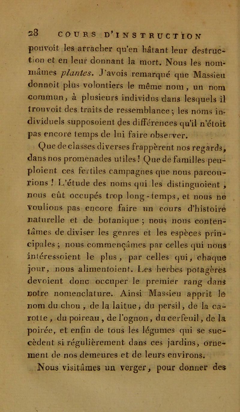 p ou voit les arracher qu’en hâtant leur destruc- tion et en leur donnant la mort. Nous les nom* marnes plantes. J avois remarqué que Massleu donnoit plus volontiers le même nom, un nom commun, a plusieurs individus dan3 lesquels il trouvoit des traits de ressemblance*, les noms in- dividuels supposoient des différences qu’il n etoit pas encore temps de lui faire observer. Que déclassés diverses frappèrent nos regards, dans nos promenades utiles! Que de familles peu- ploient. ces fertiles campagnes que nous parcou- rions ! L’étude des noms qui les distinguoient , nous eût occupés trop long-temps, et nous ne voulions pas encore faire un cours d’histoire naturelle et de botanique ; nous nous conten- tâmes de diviser les genres et les espèces prin- cipales ; nous commençâmes par celles qui nous intéressoient le plus, par celles qui, chaque jour, nous alimentoient. Les herbes potagères dévoient donc occuper le premier rang dans notre nomenclature. Ainsi Massieu apprit le nom du chou , de la laitue, du persil, de la ca- rotte , du poireau , de l’ognon, du cerfeuil, de la poirée, et enfin de tous les légumes qui se suc- cèdent si régulièrement dans ces jardins, orne- ment de nos demeures et de leurs environs. Nous visitâmes uu verger, pour donner des