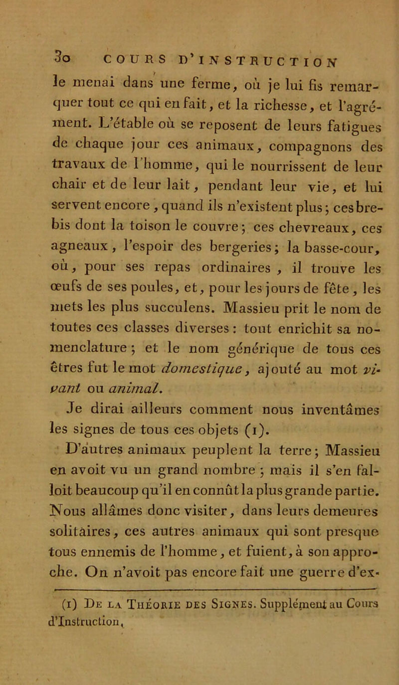 Je menai dans une ferme, où je lui fis remar- quer tout ce qui en fait, et la richesse, et l’agré- ment. J^’étable où se reposent de leurs fatigues de chaque jour ces animaux, compagnons des travaux de 1 homme, qui le nourrissent de leur chair et de leur lait, pendant leur vie, et lui servent encore , quand ils n’existent plus ; ces bre- bis dont la toison le couvre ; ces chevreaux, ces agneaux, l’espoir des bergeries; la basse-cour, où, pour ses repas ordinaires , il trouve les œufs de ses poules, et, pour les jours de fête , les mets les plus succulens. Massieu prit le nom de toutes ces classes diverses : tout enrichit sa no- menclature ; et le nom générique de tous ces êtres fut le mot domestique, ajouté au mot vi- vant ou animal. Je dirai ailleurs comment nous inventâmes les signes de tous ces objets (i). D’autres animaux peuplent la terre; Massieu en avoit vu un grand nombre ; mais il s’en fal- loit beaucoup qu’il en connût la plus grande partie. Nous allâmes donc visiter, dans leurs demeures solitaires, ces autres animaux qui sont presque tous ennemis de l’homme, et fuient, à sou appro- che. On n’avoit pas encore fait une guerre d’ex- (i) De la Théorie des Signes. Supplément au Cours d’instruction,
