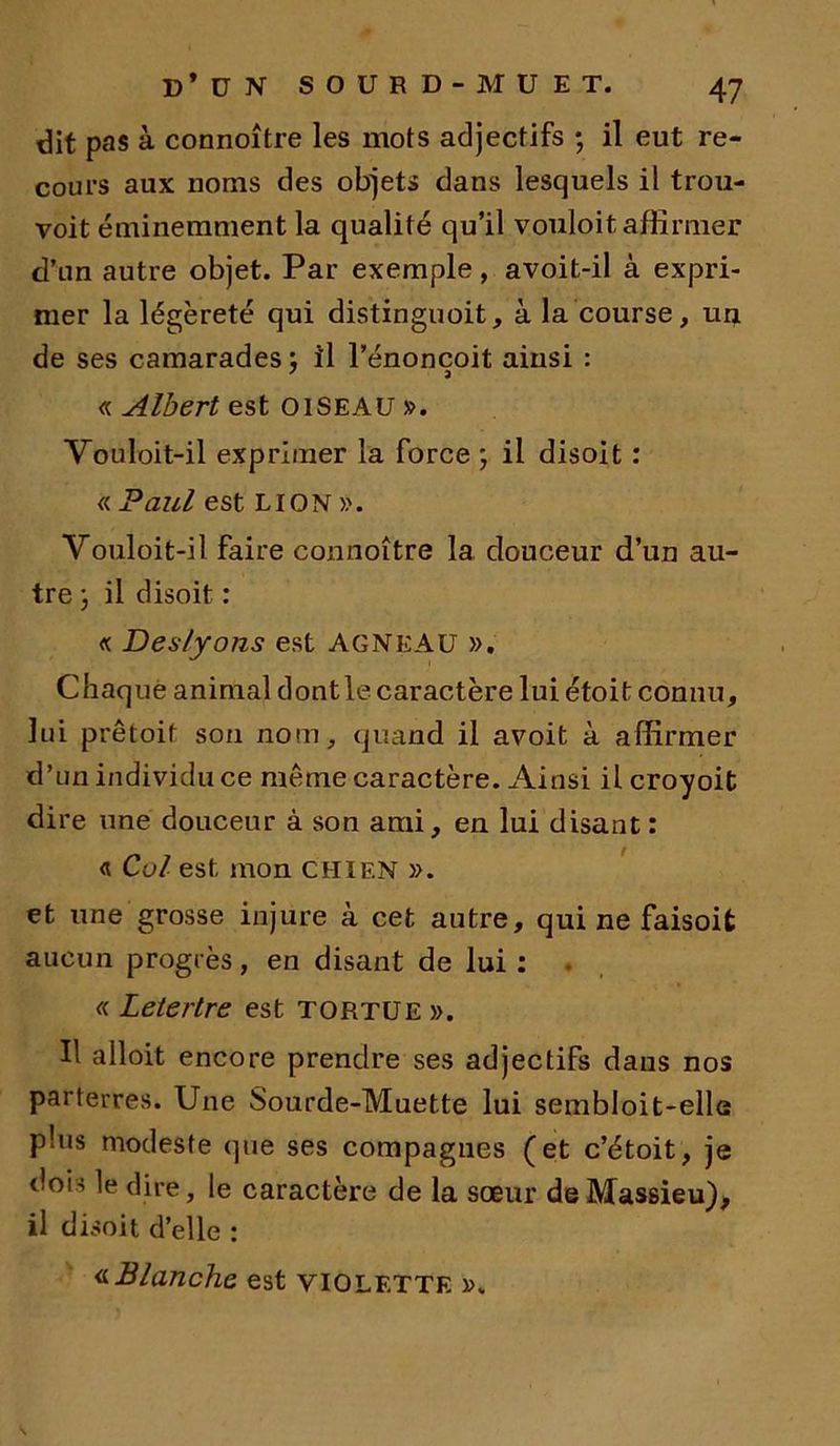 dit pas à connoître les mots adjectifs ; il eut re- cours aux noms des objets dans lesquels il trou- voit éminemment la qualité qu’il vouloit affirmer d’un autre objet. Par exemple, avoit-il à expri- mer la légèreté qui distinguoit, à la course, un de ses camarades ; il l’énoncoit ainsi : 7 a « Albert est OISEAU ». Vouloit-il exprimer la force ; il disoit : « Paul est LION ». Vouloit-il faire connoître la douceur d’un au- tre ; il disoit : « Deslyons est AGNEAU ». Chaque animal dont le caractère lui étoit connu, lui prêtoit son nom, quand il avoit à affirmer d’un individu ce même caractère. Ainsi ilcroyoit dire une douceur à son ami, en lui disant : <t Col est mon CHIEN ». et une grosse injure à cet autre, qui ne faisoit aucun progrès, en disant de lui: « Leterlre est TORTUE ». Il alloit encore prendre ses adjectifs dans nos parterres. Une Sourde-Muette lui sembloit-elle plus modeste que ses compagnes (et c’étoit, je dois le dire, le caractère de la sœur deMassieu), il disoit d’elle : «Blanche est VIOLETTE ».