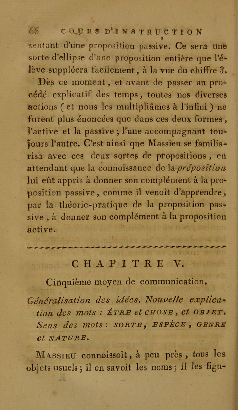 • ' v » sentant d’une proposition passive. Ce sera utife sorte d’ellipse d’une proposition entière que l’é- lève suppléera facilement, à la vue du chiffre 3. Dès ce moment, et avant de passer au pro- cédé explicatif des temps, toutes nos diverses actions ( et nous les multipliâmes à l’infini ) ne furent plus énoncées que dans ces deux formes, l’active et la passive \ l’une accompagnant tou- jours l’autre. C’est ainsi que Massieu se familia- risa avec ces deux sortes de propositions , en at tendant que la connoissance de la préposition lui eût appris à donner son complément à la pro- position passive, comme il venoit d’apprendre, par la théorie-pratique de la proposition pas- sive , à donner son complément à la proposition active. CHAPITRE Y. Cinquième moyen de communication. Généralisation des idées. 'Nouvelle explica- tion des mots : Être et chose , et objet. Sens des mots: sorte, espèce, genre et nature. Massieu connoissoit, à peu près , tous les objets usuels j il en savoit les noms ; il les figu-