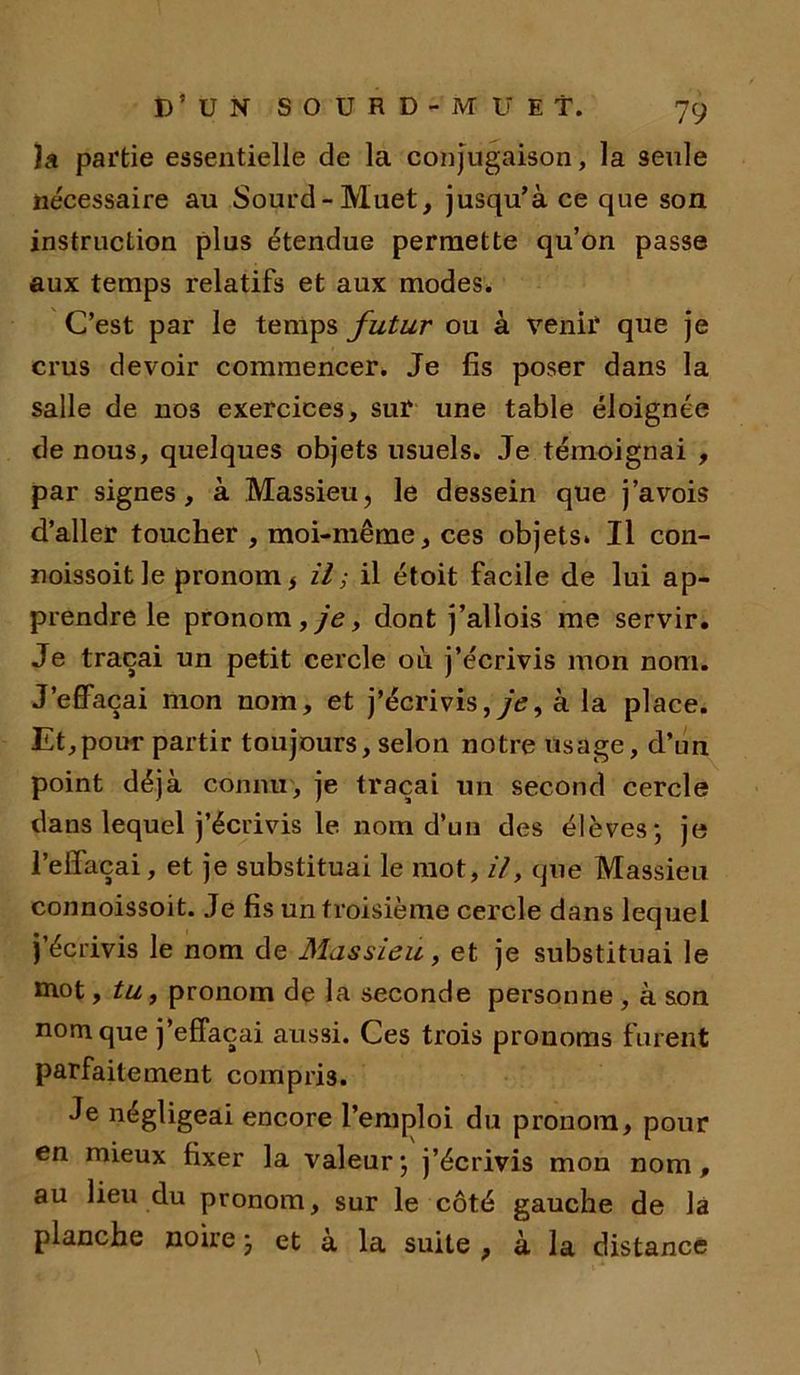 )a partie essentielle de la conjugaison, la seule nécessaire au Sourd-Muet, jusqu’à ce que son instruction plus étendue permette qu’on passe aux temps relatifs et aux modes» C’est par le temps futur ou à venir que je crus devoir commencer. Je fis poser dans la salle de nos exercices, sur une table éloignée de nous, quelques objets usuels. Je témoignai , par signes, à Massieu, le dessein que j’avois d’aller toucher , moi-même, ces objets. Il con- noissoitle pronom * il ; il étoit facile de lui ap- prendre le pronom, je, dont j’allois me servir. Je traçai un petit cercle où j’écrivis mon nom. J’effaçai mon nom, et j’écrivis, yV, à la place. Et,pour partir toujours, selon notre usage, d’un point déjà connu, je traçai un second cercle dans lequel j’écrivis le nom d’un des élèves; je l’effaçai, et je substituai le mot, il, que Massieu connoissoit. Je fis un troisième cercle dans lequel j’écrivis le nom de Massieu, et je substituai le mot, tu, pronom de la seconde personne , à son nom que j’effaçai aussi. Ces trois pronoms furent parfaitement compris. Je négligeai encore l’emploi du pronom, pour en mieux fixer la valeur; j’écrivis mon nom, au lieu du pronom, sur le côté gauche de la planche noire ; et à la suite , à la distance