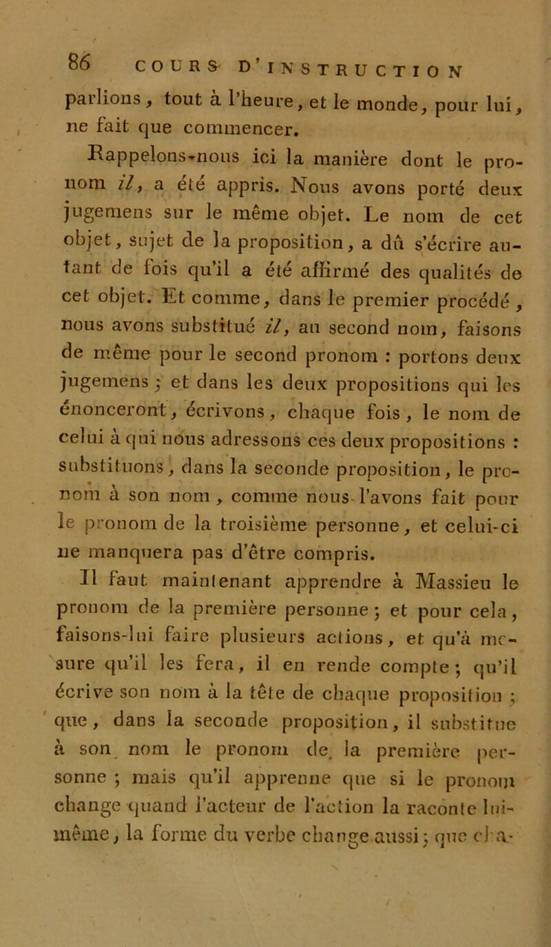 pallions , tout à 1 heure, et le monde, pour lui, ne fait que commencer. Rappelons-nons ici la manière dont le pro- nom il, a été appris. Nous avons porté deux jugemens sur le même objet. Le nom de cet objet, sujet de la proposition, a dû s’écrire au- tant de fois qu’il a été affirmé des qualités de cet objet. Et comme, dans le premier procédé , nous avons substitué il, au second nom, faisons de même pour le second pronom : portons deux jugemens ; et dans les deux propositions qui les énonceront, écrivons, chaque fois, le nom de celui a qui nous adressons ces deux propositions : substituons, dans la seconde proposition, le pré- nom à son nom, comme nous l’avons fait poul- ie pronom de la troisième personne, et celui-ci ne manquera pas d’être compris. Il faut maintenant apprendre à Massieu le pronom de la première personne ; et pour cela, faisons-lui faire plusieurs actions, et qu’à me- sure qu’il les fera, il en rende compte; qu’il écrive son nom à la tête de chaque proposition ; que, dans la seconde proposition, il substitue à son nom le pronom de la première per- sonne ; mais qu’il apprenne que si le pronom change quand l’acteur de l’action la raconte lui- même, la forme du verbe change aussi; que cl a-