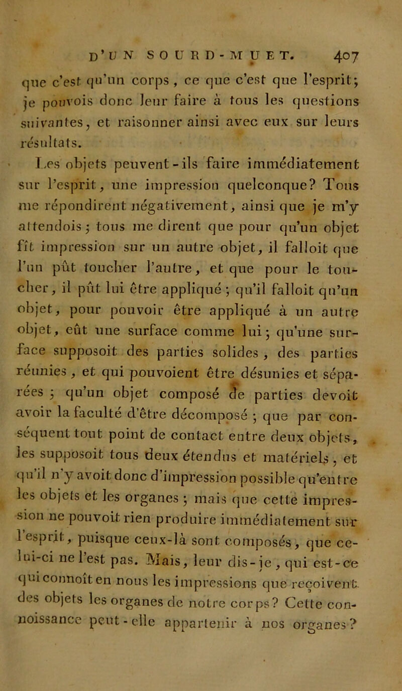 que c’est qu’un corps , ce que c’est que l’esprit; je pouvois donc leur faire à tous les questions suivantes, et raisonner ainsi avec eux sur leurs résultats. Les objets peuvent-ils faire immédiatement sur l’esprit, une impression quelconque? Tous me répondirent négativement, ainsi que je m’y altendois; tous me dirent que pour qu’un objet fit impression sur un autre objet, il falloit que l’un pût toucher l’autre, et que pour le tou- cher, il put lui être appliqué ; qu’il falloit qu’un objet, pour pouvoir être appliqué à un autre objet, eût une surface comme lui; qu’une sur- face supposoit des parties solides , des parties réunies , et qui pouvoient être désunies et sépa- rées ; qu’un objet composé de parties devoifc avoir la faculté d’être décomposé ; que par con- séquent tout point de contact entre deux objets, les supposoit tous deux étendus et matériels , et qu il n y avoit donc d’impression possible qu’entre les objets et les organes ; mais que cette impres- sion ne pouvoitrien produire immédiatement sur 1 esprit, puisque ceux-là sont composés, que ce- 1 ui-ci ne 1 est pas. Mais, leur dis-je , qui est-ce quiconnoiten nous les impressions que reçoivent, des objets les organes de notre corps? Cette con- noissance peut-elle appartenir a nos organes?