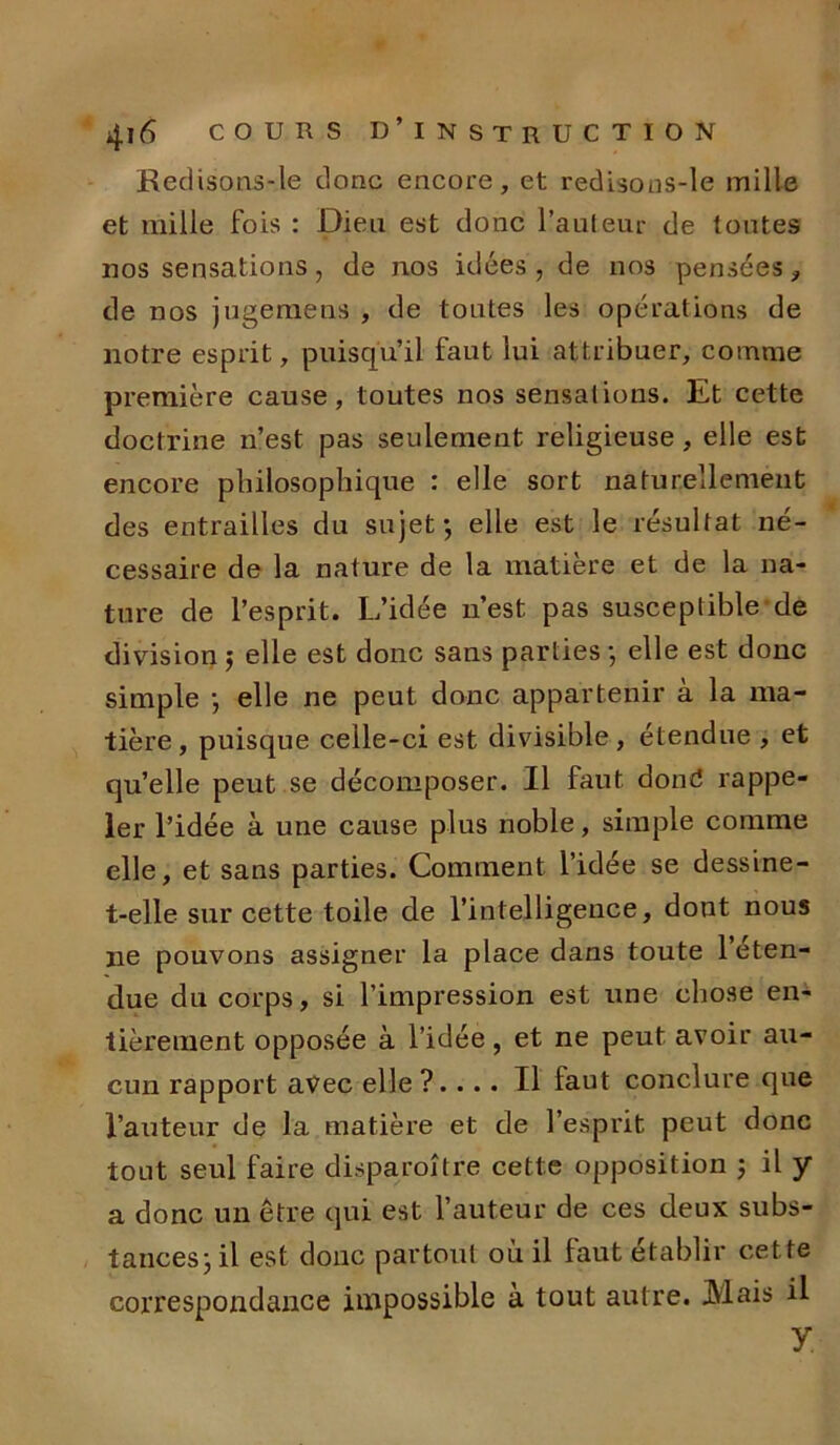 Redisons-le donc encore, et redisons-le mille et mille fois : Dieu est donc l’auteur de toutes nos sensations, de nos idées, de nos pensées* de nos jugemens , de toutes les opérations de notre esprit, puisqu’il faut lui attribuer, comme première cause, toutes nos sensations. Et cette doctrine n’est pas seulement religieuse, elle est encore philosophique : elle sort naturellement des entrailles du sujet*, elle est le résultat né- cessaire de la nature de la matière et de la na- ture de l’esprit. L’idée n’est pas susceptible de division 5 elle est donc sans parties -, elle est donc simple *, elle ne peut donc appartenir à la ma- tière , puisque celle-ci est divisible, étendue , et qu’elle peut se décomposer. Il faut dond rappe- ler l’idée à une cause plus noble, simple comme elle, et sans parties. Comment l’idée se dessine- t-elle sur cette toile de l’intelligence, dont nous ne pouvons assigner la place dans toute l’éten- due du corps, si l’impression est une chose en- tièrement opposée à l’idée, et ne peut avoir au- cun rapport avec elle ?.... Il faut conclure que l’auteur de la matière et de l’esprit peut donc tout seul faire disparoître cette opposition ; il y a donc un être qui est l’auteur de ces deux subs- tances ; il est donc partout où il faut établir cette correspondance impossible à tout autre. Mais il y.