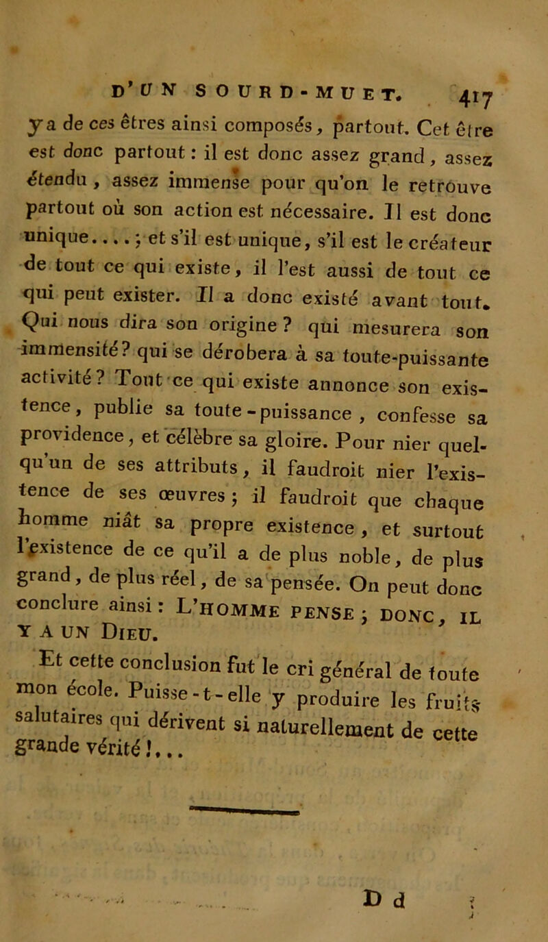 ya de ces êtres ainsi composés, partout. Cet êlre est donc partout : il est donc assez grand, assez étendu , assez immense pour qu’on le retrouve partout où son action est nécessaire. Il est donc unique ; et s’il est unique, s’il est le créateur de tout ce qui existe, il l’est aussi de tout ce qui peut exister. Il a donc existé avant tout* Qui nous dira son origine ? qui mesurera son immensité? qui se dérobera à sa toute-puissante activité? Tout ce qui existe annonce son exis- tence, publie sa toute-puissance, confesse sa providence, et célèbre sa gloire. Pour nier quel- qu un de ses attributs, il faudroit nier l’exis- tence de ses œuvres ; il faudroit que chaque homme mât sa propre existence , et surtout 1 existence de ce qu’il a de plus noble, de plus grand, de plus réel, de sa pensée. On peut donc conclure ainsi: L’HOMME PENSE j DONC IL y a un Dieu. 9 Et cette conclusion fut le cri général de foute mon école. Puisse-t-elle y produire les fruit* salutaires qui dérivent si naturellement de cette grande vérité 1...