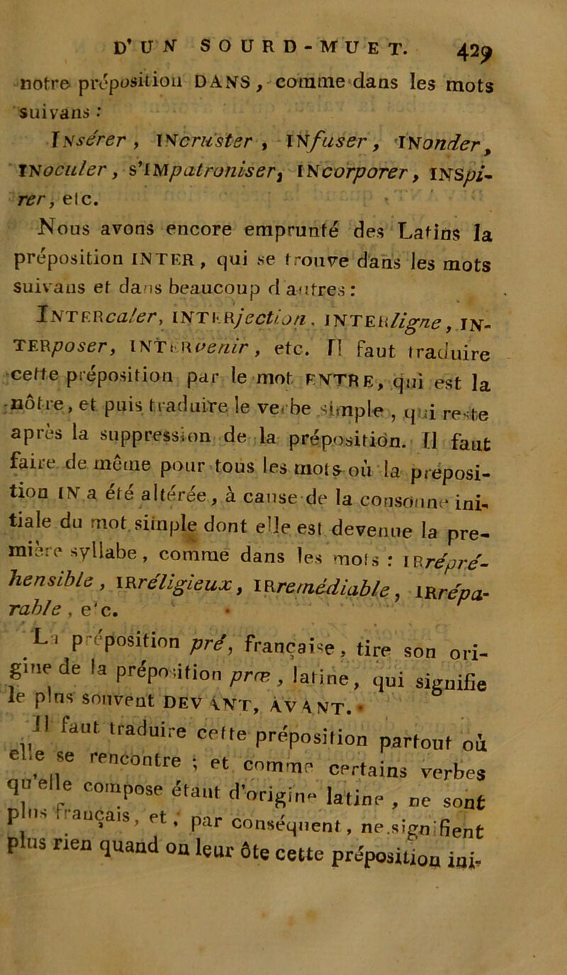 notre'proposition DANS, comme dans les mots suivans : IIssérer, incruster , infuser, monder, inoculer, s'impatroniser} incorporer, inspi- rer, elc. Nous avons encore emprunté des Latins la préposition INTER, qui se trouve dans les mots suivaus et dans beaucoup d autres : Inter caler, interjectioti, mr eu ligne, in- TERposer, iNTt Hoe/zir, etc. H Faut traduire cette préposition par le mot ENTRE, qui est la nôtre, et puis traduire le ve. be simple , qui reste après la suppression de la préposition. Il faut faire de même pour tous les mots-ou la préposi- tion IN a été altérée, à cause de la consonne ini- tiale du mot. simple dont elle; est devenue la pre- mière syllabe , comme dans les mois : irrépré- hensible, irréligieux, irrémédiable, irrépa- _L', proposition pré, française, tire son ori- gine de la préposition prm , latine, qui signifie le pins souvent dev Ant, avant. • jl faut .raduire celte préposition partout où ,'Pncontre ; et comme certains verbes qu elle compose étant d'origine latine , ne sont plus rien quand ou leur ôte cette préposition iui-