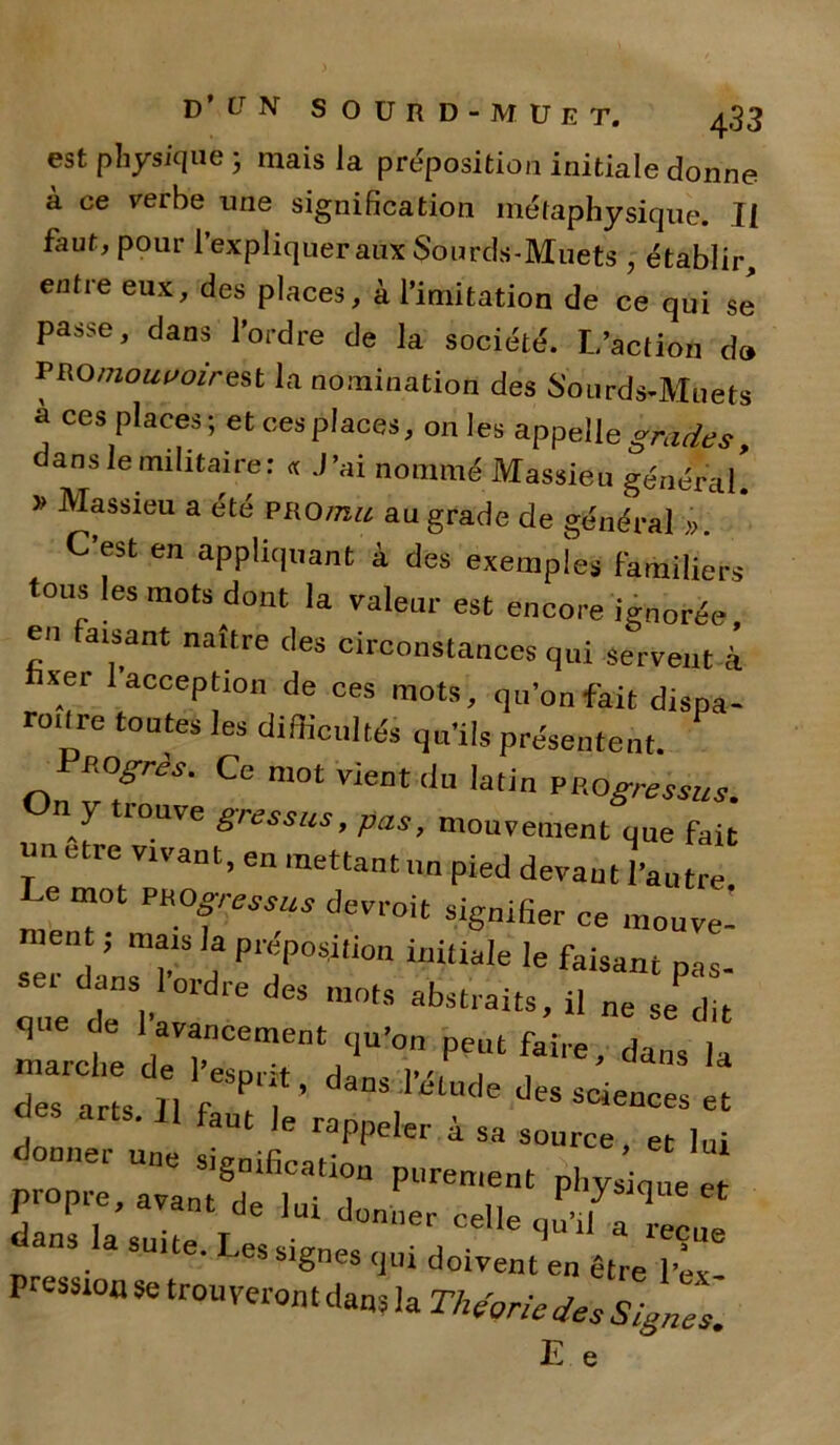 est physique 3 mais la préposition initiale donne à ce verbe une signification métaphysique. If faut, pour l’expliquer aux Sourds-Muets , établir, entre eux, des places, à l’imitation de ce qui se passe, dans l’ordre de la société. L’action d» P ROniouvoir est la nomination des Sourds-Muets à ces places; et ces places, on les appelle grades, ans le militaire: « J’ai nommé Massieu général » Massieu a été PROmu au grade de général ». C’est en appliquant à des exemples familiers tous les mots dont la valeur est encore ignorée, en faisant naître des circonstances qui servent à xer I acception de ces mots, qu’on fait dispa- roilre toutes les difficultés qu’ils présentent. ROgrès. Ce mot vient du latin PROgressus. n y louve gressus, pas, mouvement que fait n être vivant, en mettant un pied devant l’autre e mot PROgressus devrait signifier ce mouve- J ™ls h P^posption initiale le faisant pas. sei dans 1 ordre des mots abstraits il n,. P p oue de «*ubciaits, il ne se dit marcte P** faite, dans la marclie de 1 esprit, dans l’élude des sciences et des arts. 11 faut |e donner une signification ’ 61 'U1 sjgmncation purement phvsicme ei- propre, avant de lui donner celle r .7 q Ct dans la suite T . • celleclui1 a reçue • es signes qui doivent en être l’ex PreSS1°a Se trou veron t dans la Théorie des Signes. E e