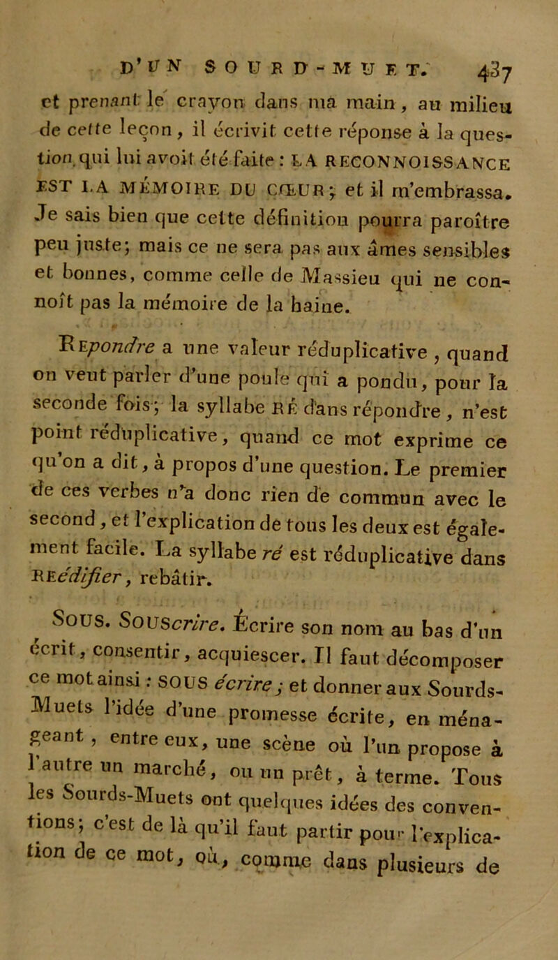 et prenant le crayon dans ma main, au milieu de celte leçon , il écrivit cette réponse à la ques- tion qui lui avoit. été faite : LA RECONNOISS ANce EST I.A MÉMOIRE DU CŒUR^ et il m’embrassa. Je sais bien que cette définition pourra paraître peu juste; mais ce ne sera pas aux âmes sensibles et bonnes, comme celle de Massieu qui ne con- noît pas la mémoire de la haine. ÜEpontfrâ a une valeur réduplicative , quand on veut parler d une poule qui a pondu, pour la seconde fois ; la syllabe RÉ d'ans répondre, n’esfc point réduplicative, quand ce mot exprime ce qu on a dit, à propos d’une question. Le premier de ces verbes n’a donc rien de commun avec le second, et 1 explication de tons les deux est égale- ment facile. La syllabe ré est réduplicative dans RE édifier, rebâtir. Sous. Souscrire. Ecrire son nom au bas d’un écrit, consentir, acquiescer. Tl faut décomposer ce mot ainsi : SOUS écrire; et donner aux Sourds- JVluels l’idée d’une promesse écrite, en ména- geant , entre eux, une scène où l’un propose à autre un marché, ou un prêt, à terme. Tous les Sourds-Muets ont quelques idées des conven- tions; c’est de là qu’il fcut partir pou- Implica- tion de ce mot, où., comme dans plusieurs de