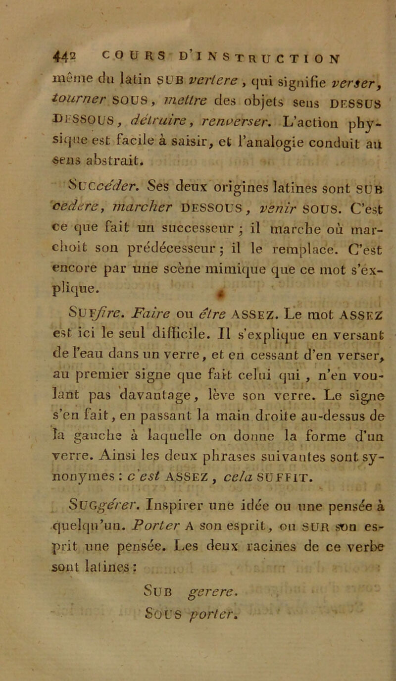 môme du latin SUB veriere, qui signifie verser, tourner SOUS , meltre des objets sens DESSUS DESSOUS, détruire, renverser. L’action phy- sique est facile à saisir, et l’analogie conduit au sens abstrait. Succéder. Ses deux origines latines sont sur 'codere, marcher DESSOUS, venir SOUS. C’est ce que fait un successeur 3 il marche où mar- choit son prédécesseur; il le remplace. C’est encore par une scène mimique que ce mot s’ex- plique. t Sis T/ire. Faire ou être ASSEZ. Le mot ASSF.Z est ici le seul difficile. Il s’explique en versant de T eau dans un verre, et en cessant d’en verser, au premier signe que fait celui qui , n’en vou- lant pas davantage, lève son verre. Le signe s’en fait, en passant la main droite au-dessus de é la gauche à laquelle on donne la forme d’un verre. Ainsi les deux phrases suivantes sont sy- nonymes : c'est ASSEZ , cela SUFFIT. SüGgérer. Inspirer une idée ou une pensée à quelqu’un. Porter A son esprit, ou SUR snn es- prit une pensée. Les deux racines de ce verbe sontlalines: Su b gerere. Sous porter.