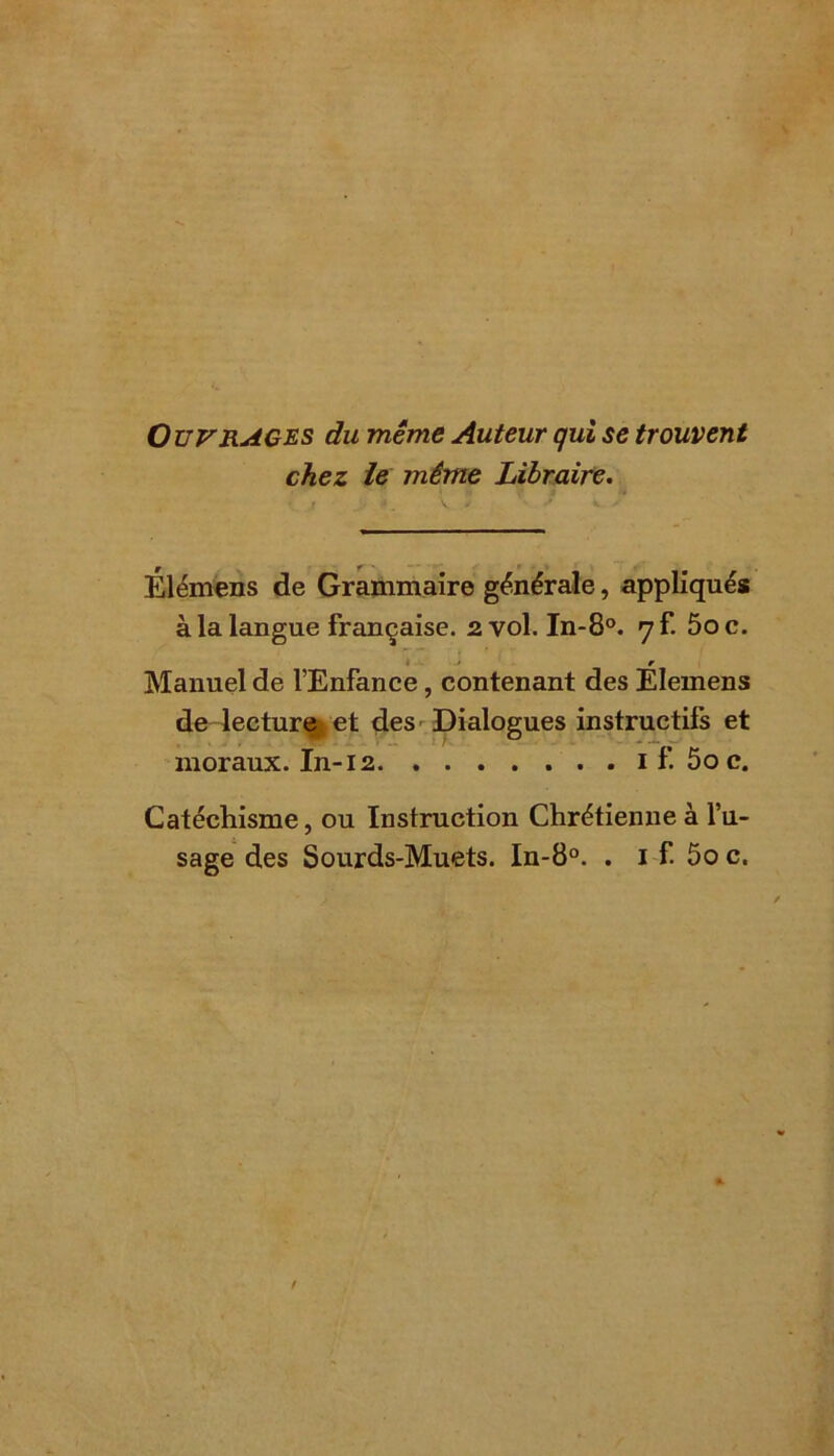 Ouvrages du même Auteur qui se trouvent chez le même Libraire. r f ' Elémens de Grammaire générale, appliqués à la langue française. 2 vol. In-8°. qî. 5oc. i • r Manuel de l’Enfance, contenant des Elemens de lecture et des Dialogues instructifs et moraux. In-12 1 f. 5o c. Catéchisme, ou Instruction Chrétienne à l’u- sage des Sourds-Muets. In-8°. . 1 f. 5o c.