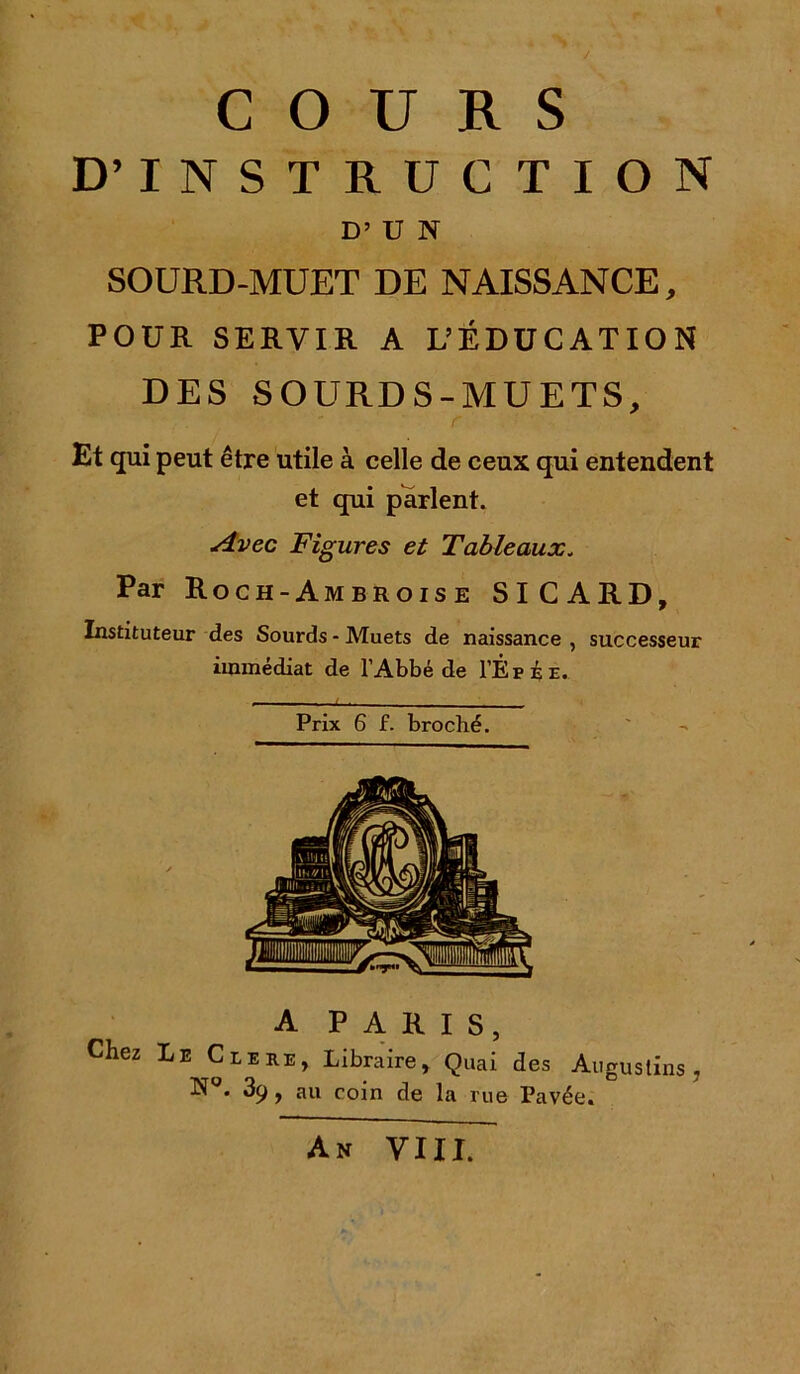COURS D’INSTRUCTION D’ U N SOURD-MUET DE NAISSANCE, POUR SERVIR A L’ÉDUCATION DES SOURDS-MUETS, Et qui peut être utile à celle de ceux qui entendent et qui parlent. Avec Figures et Tableaux. Par Roch-Ambroise SICARD, Instituteur des Sourds - Muets de naissance , successeur immédiat de l’Abbé de I’Êpée. Prix 6 f. broché. A PARIS, Chez Le Clere, Libraire, Quai des Augustins , N . 3c^, au coin de la rue Pavée. An VIII.