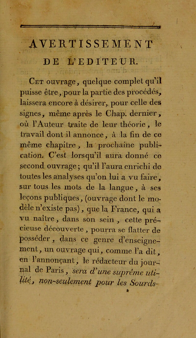 AVERTISSEMENT DE L’EDITEUR. Cet ouvrage, quelque complet qu’il puisse être, pour la partie des procédés, laissera encore à désirer, pour celle des signes, même après le Chap. dernier , où l’Auteur traite de leur théorie, le travail dont il annonce, à la fin de ce même chapitre, la prochaine publi- cation. C’est lorsqu’il aura donné ce second ouvrage ; qu’il l’aura enrichi de toutes les analyses qu’on lui a vu faire, sur tous les mots de la langue, à ses leçons publiques, (ouvrage dont le mo- dèle n’existe pas), que la France, qui a vu naître, dans son sein , cette pré- cieuse découverte , pourra se flatter de posséder, dans ce genre d’enseigne- ment, un ouvrage qui, comme l’a dit, en l’annonçant, le rédacteur du jour- nal de Paris, sera d'une suprême uti- litéj non-seulement pour les Sourds-