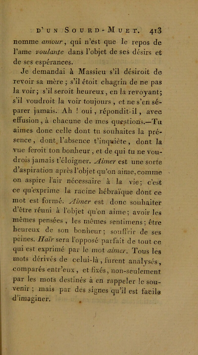 nomme amour, qui n’est que le repos de l’ame voulante dans l’objet de ses désirs et de ses espérances. Je demandai à Massieu s’il désiroit de revoir sa mère ; s’il étoit chagrin de ne pas la voir; s’il seroit heureux, en la revoyant; s’il voudroit la voir toujours , et ne s’en sé- parer jamais. Ah ! oui , répondit-il , avec effusion , à chacune de mes questions.—Tu aimes donc celle dont tu souhaites la pré- sence , dont, l’absence t’inquiète, dont la vue feroit ton bonheur , et de qui tu ne vou- drois jamais t’éloigner. Aimer est une sorte d’aspiration après l’objet qu’on aime, comme on aspire lair nécessaire à la vie; c’est ce qu’exprime la racine hébraïque dont ce mot est formé. Aimer est donc souhaiter d être réuni a 1 objet qu’on aime; avoir les mêmes pensées , les mêmes sentimens; être heureux de son bonheur; souffrir de ses peines. Haïr sera 1 opposé parfait de tout ce qui est exprimé par le mot aimer. Tous les mots dérivés de celui-là , furent analysés, comparés entr’eux , et fixés, non-seulement par les mots destinés à en rappeler le sou- venu ; mais par des signes qu’il est facile d’imaginer.