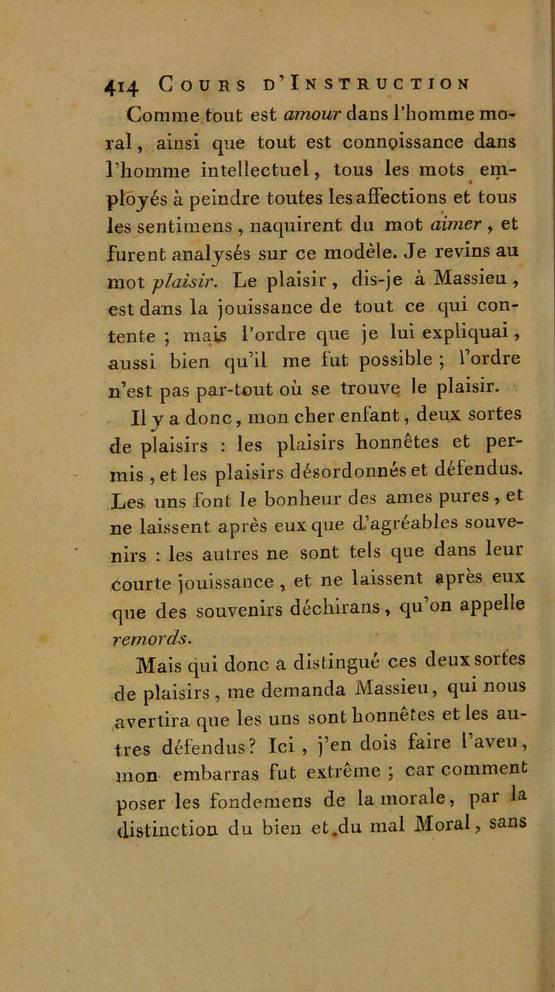 Comme tout est amour dans l’homme mo- ral , ainsi que tout est connaissance dans l’homme intellectuel, tous les mots em- ployés à peindre toutes les affections et tous les sentimens , naquirent du mot aimer , et furent analysés sur ce modèle. Je revins au mot plaisir. Le plaisir , dis-je à Massieu , est dans la jouissance de tout ce qui con- tente ; mais l’ordre que je lui expliquai, aussi bien qu’il me fut possible ; l’ordre n’est pas par-tout où se trouve le plaisir. Il y a donc, mon cher enfant, deux sortes de plaisirs : les plaisirs honnêtes et per- mis , et les plaisirs désordonnés et défendus. Les uns font le bonheur des âmes pures , et ne laissent après eux que d’agréables souve- nirs : les autres ne sont tels que dans leur courte jouissance , et ne laissent après eux que des souvenirs déchirans, qu’on appelle remords. Mais qui donc a distingué ces deux sortes de plaisirs, me demanda Massieu, qui nous avertira que les uns sont honnêtes et les au- tres défendus? Ici, j’en dois faire l aveu, mon embarras fut extrême ; car comment poser les fondemens de la morale, par la distinction du bien et.du mal Moral, sans