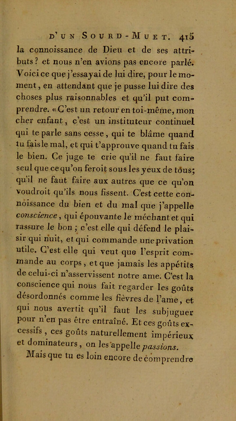la connoissance de Dieu et de ses attri- buts ? et nous n’en avions pas encore parlé. Voici ce que j’essayai de lui dire, pour le mo- ment , en attendant que je pusse lui dire des choses plus raisonnables et qu’il put com- prendre. « C’est un retour en toi-même, mon cher enfant, c’est un instituteur continuel qui te parle sans cesse, qui te blâme quand tu fais le mal, et qui t’approuve quand tu fais le bien. Ce juge te crie qu’il ne faut faire seul que ce qu’on feroit sous les yeux de tous; qu’il ne faut faire aux autres que ce qu’on v oudroit qu ils nous fissent. C’est cette con- noissance du bien et du mal que j’appelle conscience, qui épouvante le méchant et qui rassure le bon ; c’est elle qui défend le plai- sir qui nuit, et qui commande une privation utile. C’est elle qui veut que l’esprit com- mande au corps, et que jamais les appétits; de celui-ci n asservissent notre ame. C’est la conscience qui nous fait regarder les goûts désordonnés comme les fièvres de l’ame, et qui nous avertit qu’il faut les subjuguer pour n’en pas être entraîné. Et ces goûts ex- cessifs , ces goûts naturellement impérieux et dominateurs, on les appelle passions. Mais que tu es loin encore de comprendre