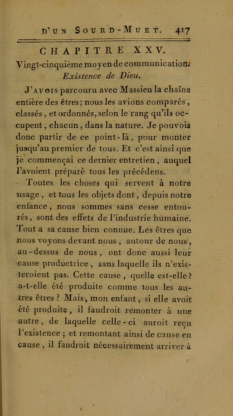 CHAPITRE XXV. Vingt-cinquième moyen de communication; Existence de Dieu. J’avois parcouru avec Massieu la chaîne entière des êtres; nous les avions comparés, classés , et ordonnés, selon le rang qu’ils oc- cupent , chacun, dans la nature. Je pouvois donc partir de ce point-là, pour monter jusqu’au premier de tous. Et c’est ainsi que je commençai ce dernier entretien , auquel l’avoient préparé tous les précédens. Toutes les choses qui servent à notre usage, et tous les objets dont, depuis notre enfance , nous sommes sans cesse entou- rés, sont des effets de l’industrie humaine. Tout a sa cause bien connue. Lés êtres que nous voyons devant nous , autour de nous , au-dessus de nous, ont donc aussi leur cause productrice , sans laquelle ils n’exis- teroient pas. Cette cause, quelle est-elle? a-t-elle été produite comme tous les au- tres êtres ? Mais-, mon enfant, si elle avoit été produite, il faudroit remonter à une autre, de laquelle celle-ci auroit reçu 1 existence ; et remontant ainsi de cause en cause , il faudroit nécessairement arriver à