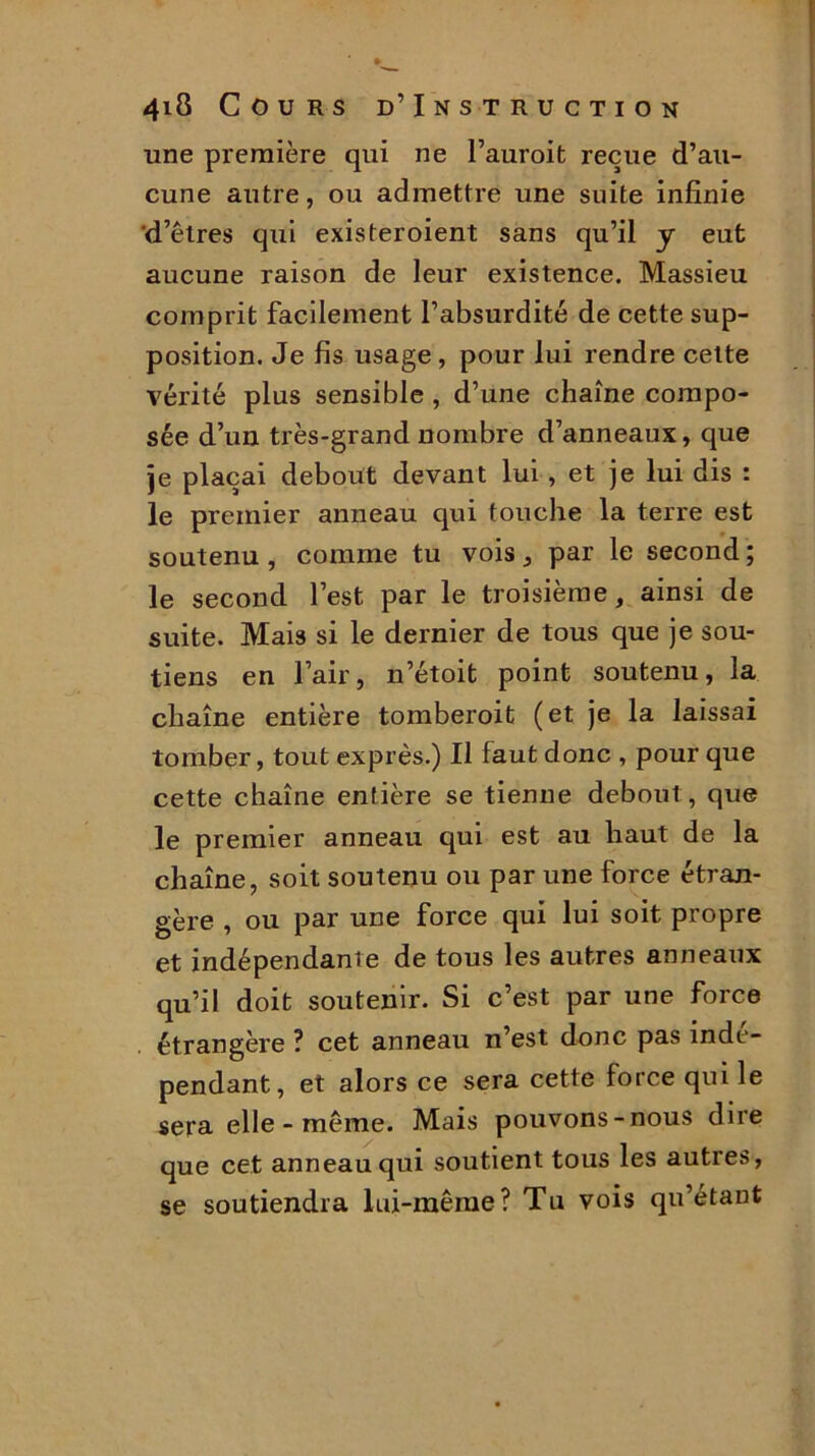 une première qui ne l’auroifc reçue d’au- cune autre, ou admettre une suite infinie 'd’êtres qui existeroient sans qu’il y eut aucune raison de leur existence. Massieu comprit facilement l’absurdité de cette sup- position. Je fis usage , pour lui rendre cette vérité plus sensible , d’une chaîne compo- sée d’un très-grand nombre d’anneaux, que je plaçai debout devant lui , et je lui dis : le premier anneau qui touche la terre est soutenu, comme tu vois, par le second; le second l’est par le troisième, ainsi de suite. Mais si le dernier de tous que je sou- tiens en l’air, n’étoit point soutenu, la chaîne entière tomberoit (et je la laissai tomber, tout exprès.) Il faut donc , pour que cette chaîne entière se tienne debout, que le premier anneau qui est au haut de la chaîne, soit soutenu ou par une force étran- gère , ou par une force qui lui soit propre et indépendante de tous les autres anneaux qu’il doit soutenir. Si c’est par une force étrangère ? cet anneau n’est donc pas indé- pendant, et alors ce sera cette force qui le sera elle - même. Mais pouvons-nous dire que cet anneau qui soutient tous les autres, se soutiendra lui-même? Tu vois qu’étant