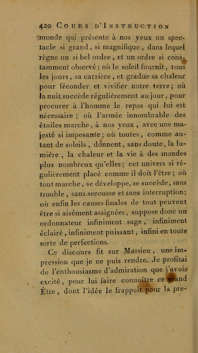 monde qui présente à nos jeux un spec- tacle si grand, si magnifique , dans lequel règne un si bel ordre , et un ordre si cons- tamment observé; où le soleil fournit, tous les jours , sa carrière , et gradue sa chaleur pour féconder et vivifier notre terre ; où la nuit succède régulièrement au jour, pour procurer à rhomme le repos qui lui est nécessaire ; où l’armée innombrable des étoiles marche , à nos jeux , avec une ma- jesté si imposante ; où toutes , comme au- tant de soleils , donnent, sans doute, la lu- mière , la chaleur et la vie à des mondes plus nombreux qu’elles; cet univers si ré- gulièrement placé comme il doit l’être ; où tout marche , se développe, se succède, sans trouble, sans.secousse etsans interruption; où enfin les causes finales de tout peuvent être si aisément assignées, suppose donc un ordonnateur infiniment sage , infiniment éclairé , infiniment puissant, infini en toute sorte de perfections. Ce discours fit sur Massieu , une im- pression que je ne puis rendre. Je profitai de l’enthousiasme d’admiration que j^vois excité, pour lui faire connoître ce^and Être , dont l’idée le frappoifc pour la pre-