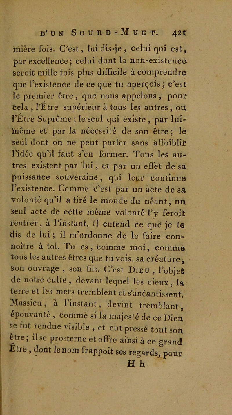 iriière fois. C’est, lui dis-je , celui qui est* far excellence; celui dont la non-existence seroit mille fois plus difficile à comprendre que l’existence de ce que tu aperçois; c’est le premier être , que nous appelons , pour Cela , l’Etre supérieur à tous les autres , ou l’Etre Suprême ; le seul qui existe , par lui- iiiême et par la nécessité de son être ; le seül dont on ne peut parler sans àffoiblit l’idée qu’il faut s’en former. Tous les au- tres existent par lui, et par un effet de sa puissance souveraine, qui leur continue l’existence. Comme c’est par un acte de sa volonté qu’il a tiré le monde du néant, un Seul acte de cëtte même volonté l’y feroit rentrer, à. l’instant, il entend ce que je te dis de lui ; il m’ordonne de le faire con- noître à loi. Tu es, comme moi, comme tous les autres êtres que tu Vois, sa créature. Son ouvrage , son fils. C’est Dieu , l’objet de notre Culte , devant lequel les cieux la terre et les mers tremblent et s’anéantissent. Massieu , a 1 instant, devint tremblant, épouvanté , comme si la majesté de ce Dieu Se fut rendue visible , et eut pressé tout son être; il se prosterne et offre ainsi à ce grand Etre, dont le nom frappoit ses regards, pour H h
