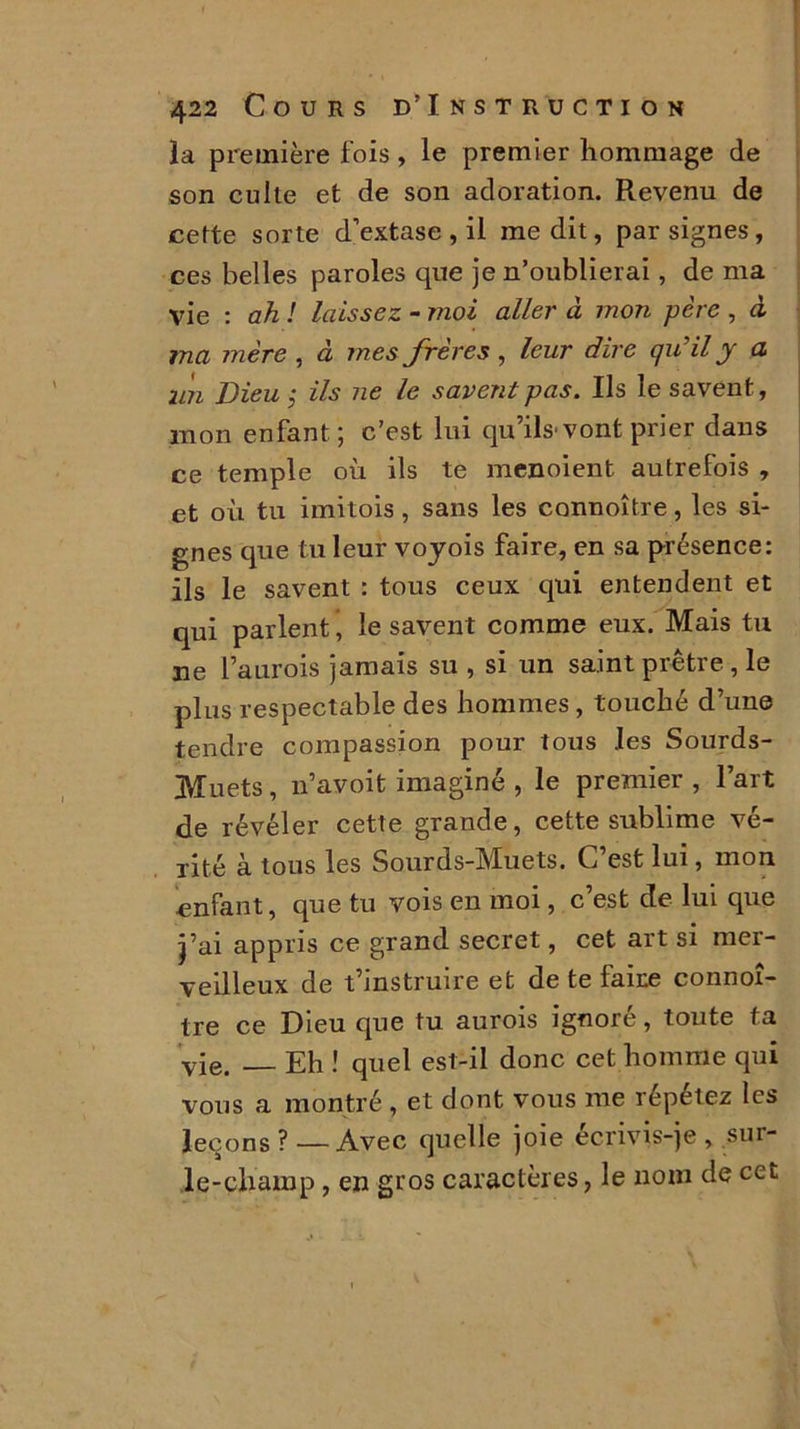 la première fois , le premier hommage de son culte et de son adoration. Revenu de cette sorte d’extase , il médit, par signes, ces belles paroles que je n’oublierai, de ma vie : ah ! laissez - moi aller à mon père , à ma mère , à mes frères, leur dire qu’il y a un Dieu ,* ils ne le savent pas. Ils le savent, mon enfant ; c’est lui qu’ils'vont prier dans ce temple où ils te menoient autrefois , et où tu imitois, sans les connoître, les si- gnes que tu leur voyois faire, en sa présence: ils le savent : tous ceux qui entendent et qui parlent * le savent comme eux. Mais tu ne Faurois jamais su , si un saint prêtre , le plus respectable des hommes, touché d’une tendre compassion pour tous les Sourds- Muets , n’avoit imaginé , le premier , Fart de révéler cette grande, cette sublime vé- rité à tous les Sourds-Muets. C’est lui, mon enfant, que tu vois en moi, c’est de lui que j’ai appris ce grand secret, cet art si mer- veilleux de t’instruire et de te faire connoî- tre ce Dieu que tu aurois ignoré, toute ta •yie. Eh ! quel est-il donc cet homme qui vous a montré , et dont vous me répétez les leçons?—Avec quelle joie écrivis-je, sur- le-champ , en gros caractères, le nom de cet
