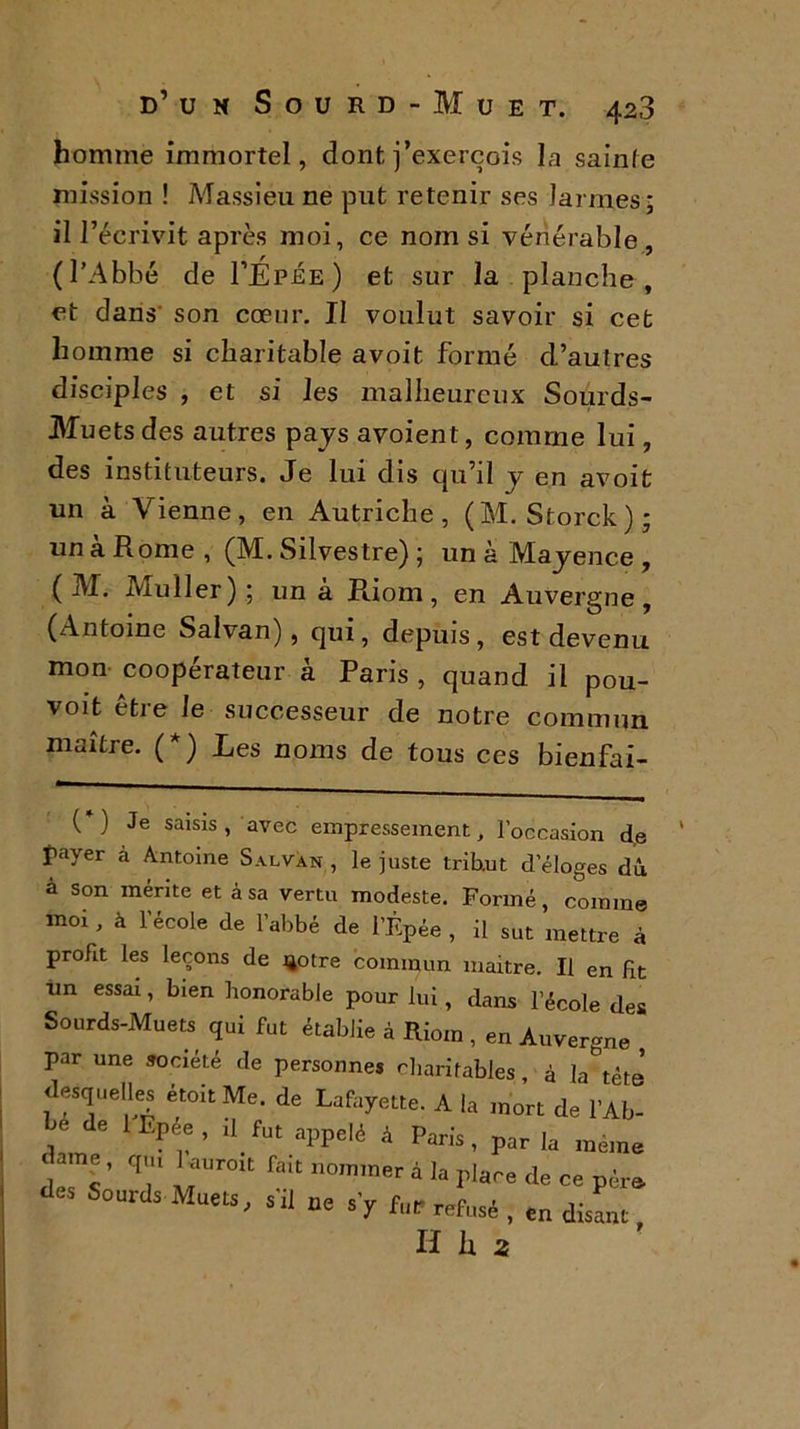 homme immortel, dontj’exerçois la sainte mission ! Massieu ne put retenir ses larmes; il l’écrivit après moi, ce nom si vénérable, (l’Abbé de I’Epée) et sur la planche, et dans son cœur. II voulut savoir si cet homme si charitable avoit formé d’autres disciples , et si les malheureux Sourds- Muets des autres pajs avoient, comme lui, des instituteurs. Je lui dis qu’il y en avoit un à Vienne, en Autriche, (M. Storck); un a Rome , (M. Silvestre) ; un à Mayence , ( M. Muller); un à Pdom, en Auvergne, (Antoine Salvan), qui, depuis, est devenu mon coopérateur à Paris , quand il pou- voit être le successeur de notre commun maître. (*) Les noms de tous ces bienfai- (*) Je saisis, avec empressement, l’occasion d,e payer à Antoine Salvan , le juste tribut d’éloges dû à son mérite et à sa vertu modeste. Formé, comme moi, à l’école de l’abbé de l’Épée , il sut mettre à profit les leçons de notre commun maitre. Il en fit un essai, bien honorable pour lui, dans l’école des Sourds-Muets qui fut établie à Riom , en Auvergne par une société de personnes charitables, à la tête desquelles étoit Me. de Lafayette. A la mort de l'Ab- y de 1 Epée , il fut appelé à Paris, par la même dame, q,„ Uurott fait nommer à la place de ce père des Sourds Muets, s'il ne s'y fcr refusé , en disant H li a