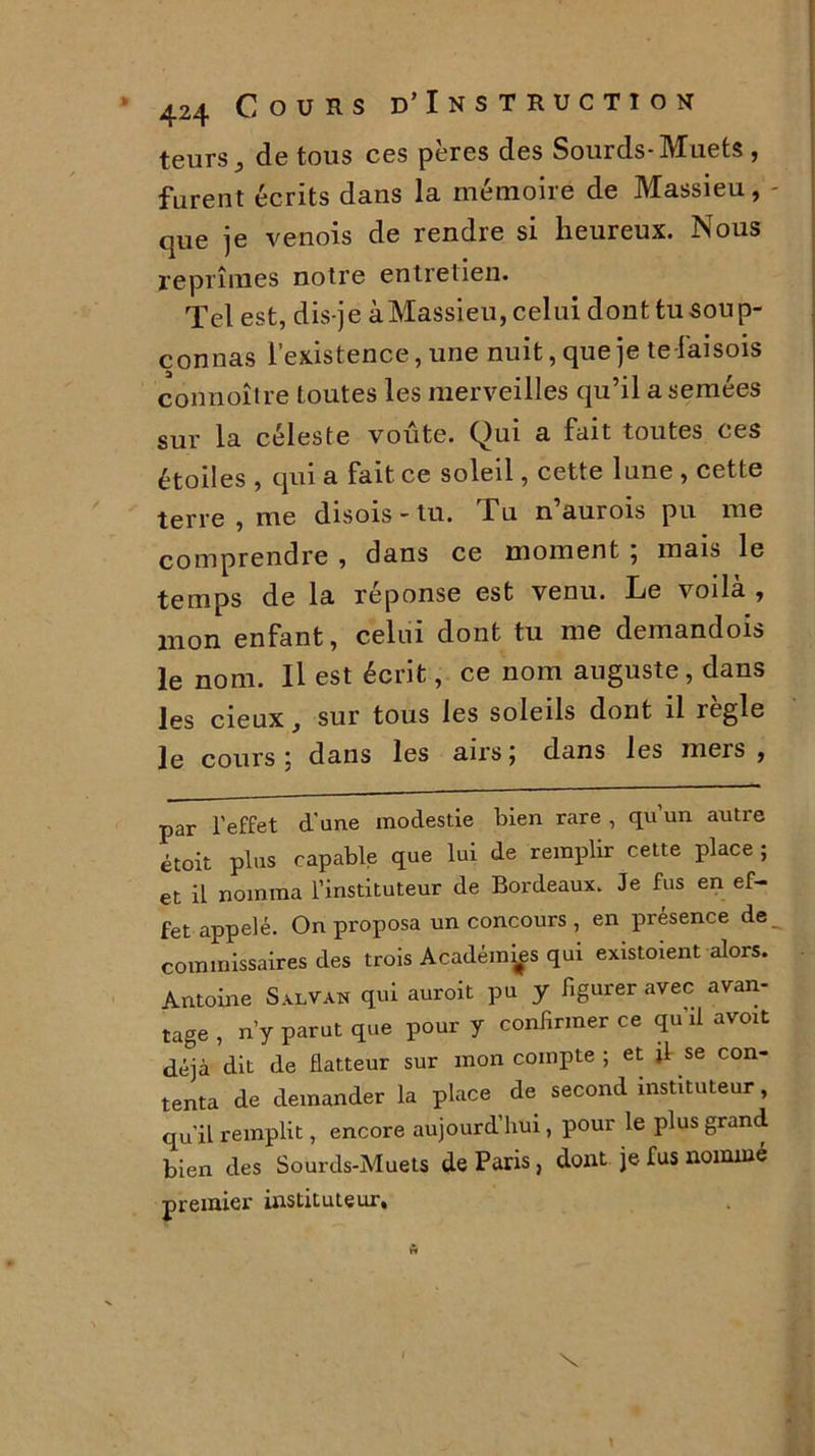 teursy de tous ces pères des Sourds-Muets , furent écrits dans la mémoire de Massieu, que je venois de rendre si heureux. Nous reprîmes notre entretien. Tel est, dis-je à Massieu, celui donttu soup- çonnas l’existence, une nuit, que je te-faisois coiinoître toutes les merveilles qu’il a semées sur la céleste voûte. Qui a fait toutes ces étoiles , qui a fait ce soleil, cette lune , cette terre , me disois - tu. Tu n aurois pu me comprendre , dans ce moment ; mais le temps de la réponse est venu. Le voilà , mon enfant, celui dont tu me demandois le nom. Il est écrit, ce nom auguste, dans les cieux, sur tous les soleils dont il règle le cours 5 dans les airs j dans les mers , par l'effet d'une modestie bien rare , qu un autre étoit plus capable que lui de remplir cette place ; et il nomma l’instituteur de Bordeaux. Je fus en ef- fet appelé. On proposa un concours , en présence de, commissaires des trois Académies qui existoient alors. Antoine Salvan qui auroit pu y figurer avec avan- tage , n’y parut que pour y confirmer ce qu’il avoit déjà dit de flatteur sur mon compte ; et jl se con- tenta de demander la place de second instituteur, qu’il remplit, encore aujourd’hui, pour le plus grand bien des Sourds-Muets de Paris, dont je fus nommé premier instituteur. X