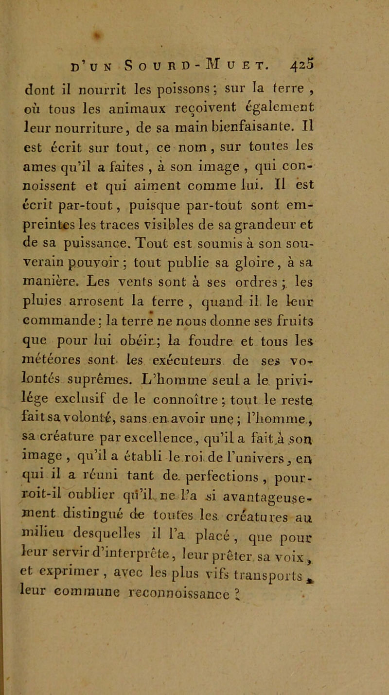 dont il nourrit les poissons; sur la (erre , où tous les animaux reçoivent également leur nourriture, de sa main bienfaisante. Il est écrit sur tout, ce nom, sur toutes les âmes qu’il a faites , à son image , qui con- noissent et qui aiment comme lui. Il est écrit par-tout, puisque par-tout sont em- preintes les traces visibles de sa grandeur et de sa puissance. Tout est soumis à son sou- verain pouvoir : tout publie sa gloire, à sa manière. Les vents sont à ses ordres ; les pluies arrosent la terre , quand il le leur commande : la terre ne nous donne ses fruits que pour lui obéir; la foudre et tous les météores sont les exécuteurs de ses vo- lontés suprêmes. L’homme seul a le privi- lège exclusif de le connoître ; tout le reste fait sa volonté, sans.en avoir une ; l’homme., sa créature par excellence., qu’il a faità .son image , qu’il a établi le roi de l’univers, en qui il a réuni tant de. perfections , pour- r-oit-il oublier qii’il ne l’a si avantageuse- ment distingue de toutes les. créatures au milieu desquelles il 1 a placé , que pour leur servir d’interprète, leur prêter, sa voix, et exprimer, avec les plus vifs transports * leur commune reeonnoissance l