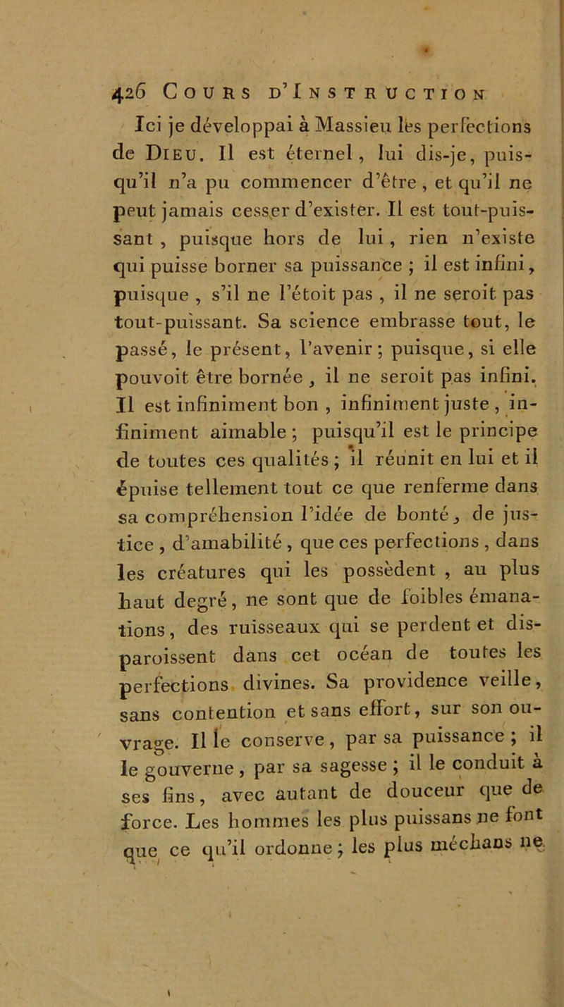 Ici je développai à Massieu lés perfections de Dieu. Il est éternel, lui dis-je, puis- qu’il n’a pu commencer d’être , et qu’il ne peut jamais cesser d’exister. Il est tout-puis- sant , puisque hors de lui , rien n’existe qui puisse borner sa puissance ; il est infini, puisque , s’il ne l’étoit pas , il ne seroit pas tout-puissant. Sa science embrasse tout, le passé, le présent, l’avenir; puisque, si elle pouvoit être bornée , il ne seroit pas infini. Il est infiniment bon , infiniment juste , in- finiment aimable ; puisqu’il est le principe de toutes ces qualités ; il réunit en lui et il épuise tellement tout ce que renferme dans sa compréhension l’idée de bonté, de jus- tice , d’amabilité , que ces perfections , dans les créatures qui les possèdent , au plus haut degré, ne sont que de foibles émana- tions, des ruisseaux qui se perdent et dis- paroissent dans cet océan de toutes les perfections divines. Sa providence veille, sans contention et sans elïort, sur son ou- vrage. Il le conserve , par sa puissance ; il le gouverne , par sa sagesse ; il le conduit a ses fins, avec autant de douceur que de force. Les hommes les plus puissans ne font que ce qu’il ordonne ; les pins mechans ne; \