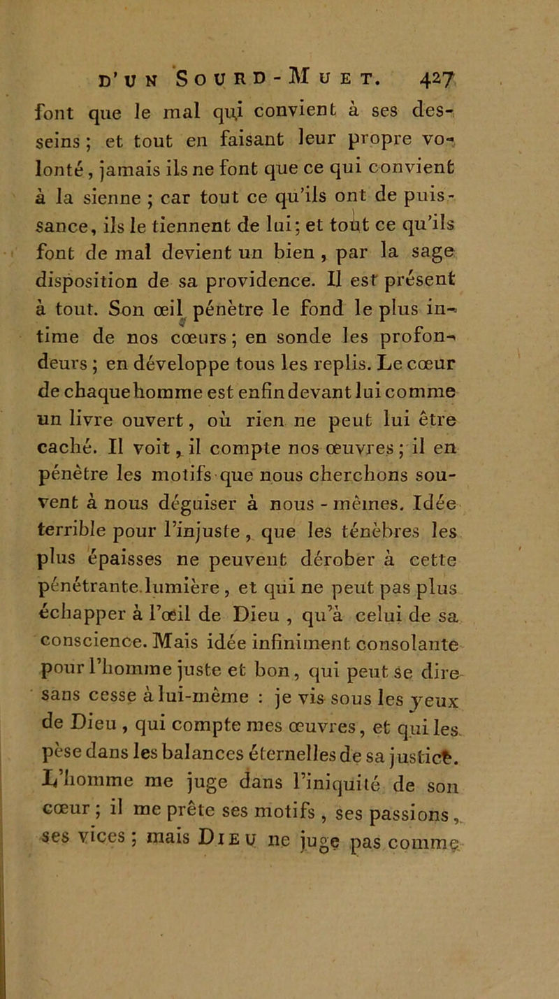 font que le mal qiû convient a ses des- seins ; et tout en faisant leur propre vo- lonté , jamais ils ne font que ce qui convient à la sienne ; car tout ce qu’ils ont de puis- sance, ils le tiennent de lui; et tout ce qu’ils font de mal devient un bien , par la sage disposition de sa providence. Il est présent à tout. Son œil pénètre le fond le plus in- time de nos cœurs ; en sonde les profon- deurs ; en développe tous les replis. Le cœur de chaquebomme est enfin devant lui comme un livre ouvert, où rien ne peut lui être caché. Il voit, il compte nos œuvres; il en pénètre les motifs que nous cherchons sou- vent à nous déguiser à nous - mêmes. Idée terrible pour l’injuste , que les ténèbres les plus épaisses ne peuvent dérober à cette pénétrante.lumière , et qui ne peut pas plus échapper à l’œil de Dieu , qu’à celui de sa conscience. Mais idée infiniment consolante pour l’homme juste et bon, qui peut se dire sans cesse à lui-mème : je vis sous les jeux de Dieu , qui compte mes œuvres, et qui les pèse dans les balances éternelles de sa justice. L’homme me juge dans l’iniquité de son cœur ; il me prête ses motifs , ses passions , ses vices ; mais Dieu ne juge pas comme