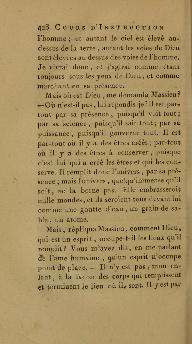 l’homme ; et autant le ciel est élevé au-* dessus de la terre , autant les voies de Dieu sont élevées au-dessus des voies de l’homme. Je vivrai donc , et j’agirai comme étant toujours sous les jeux de Dieu, et comme marchant en sa présence. Mais où est Dieu , me demanda Massieu? '—Où n’est-il pas, lui répondis-je?il est par* tout par sa présence , puisqu’il voit tout ; par sa science, puisqu’il sait tout; par sa puissance , puisqu’il gouverne tout. 11 est par-tout où il y a des êtres créés ; par-tout où il j a des êtres à conserver, puisque c’est lui qui a créé les êtres et qui les con- serve. Il remplit donc l’univers , par sa pré? sence ; mais l’univers , quelqu’immense qu’il soit, ne la borne pas. Elle embrasseroit mille mondes, et ils seroicnt tous devant lui comme une goutte d’eau , ün grain de sa? ble , un atome. Mais , répliqua Massieu , comment Dieu, qui est un esprit , occupe-t-il les lieux qu il remplit? Vous m’avez dit, en me parlant de l’ame humaine , qu’un esprit n’occupe point de place. — Il n’y est pas , mon en- tant, à la façon des corps qui remplissent çt terminent le lieu où ils sont. Il y est par
