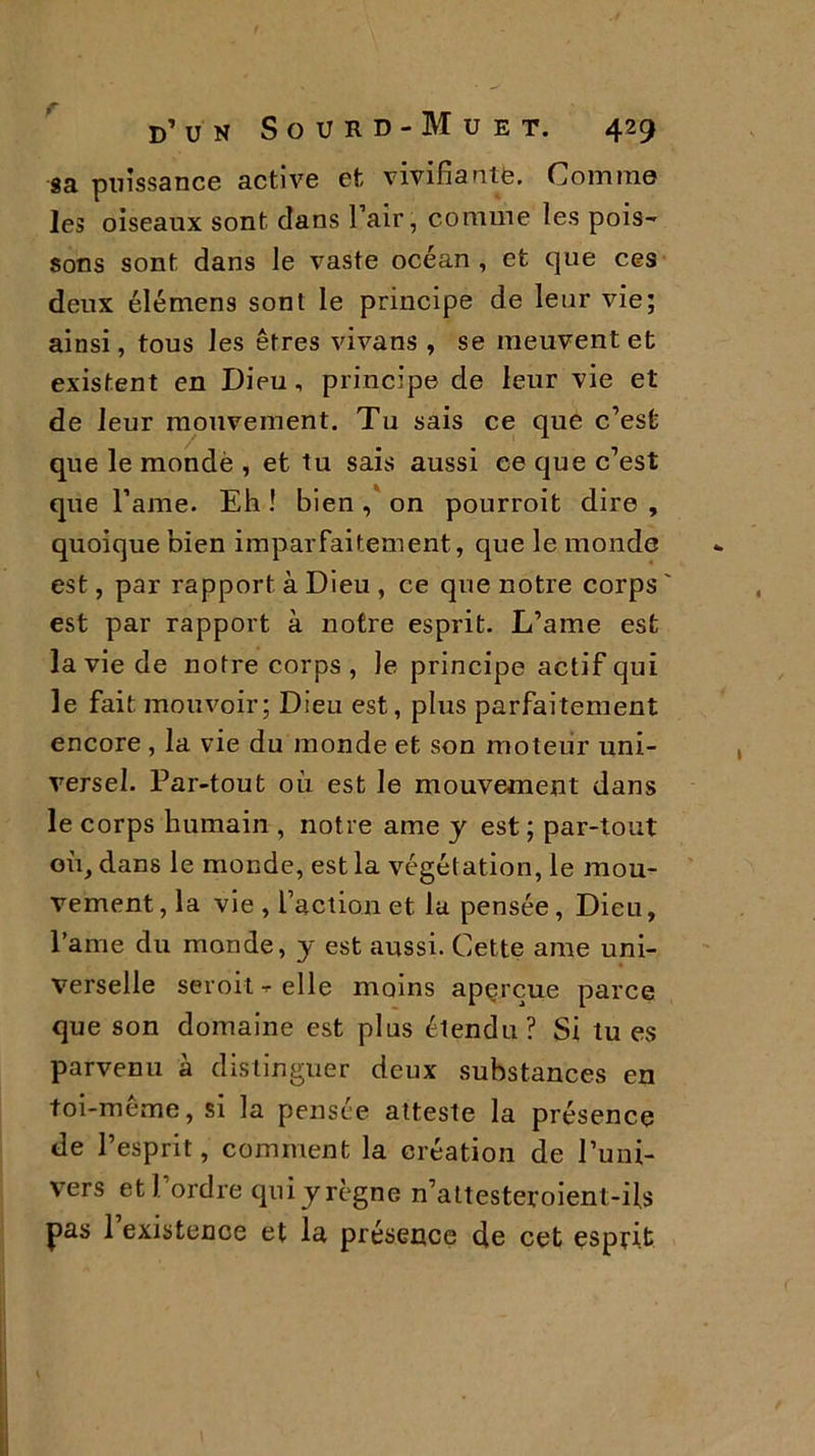 sa puissance active et vivifiante. Comme les oiseaux sont clans l’air, comme les pois- sons sont dans le vaste océan , et que ces deux élémens sont le principe de leur vie; ainsi, tous les êtres vivans , se meuvent et existent en Dieu, principe de leur vie et de leur mouvement. Tu sais ce que c’est que le mondé , et tu sais aussi ce que c’est que l’ame. Eh ! bien , on pourroit dire , quoique bien imparfaitement, que le monde est, par rapport à Dieu , ce que notre corps ' est par rapport à notre esprit. L’ame est la vie de notre corps, le principe actif qui le fait mouvoir; Dieu est, plus parfaitement encore , la vie du monde et son moteur uni- versel. Par-tout où est le mouvement dans le corps humain , notre ame y est ; par-tout où, dans le monde, est la végét ation, le mou- vement, la vie , l’action et la pensée, Dieu, l’ame du monde, y est aussi. Cette ame uni- verselle seroit - elle moins aperçue parce que son domaine est plus étendu? Si tu es parvenu à distinguer deux substances en foi-meme, si la pensée atteste la présence de l’esprit, comment la création de l’uni- vers et) ordre qui y règne n’attesteroient-ils pas l’existence et la présence de cet esprit