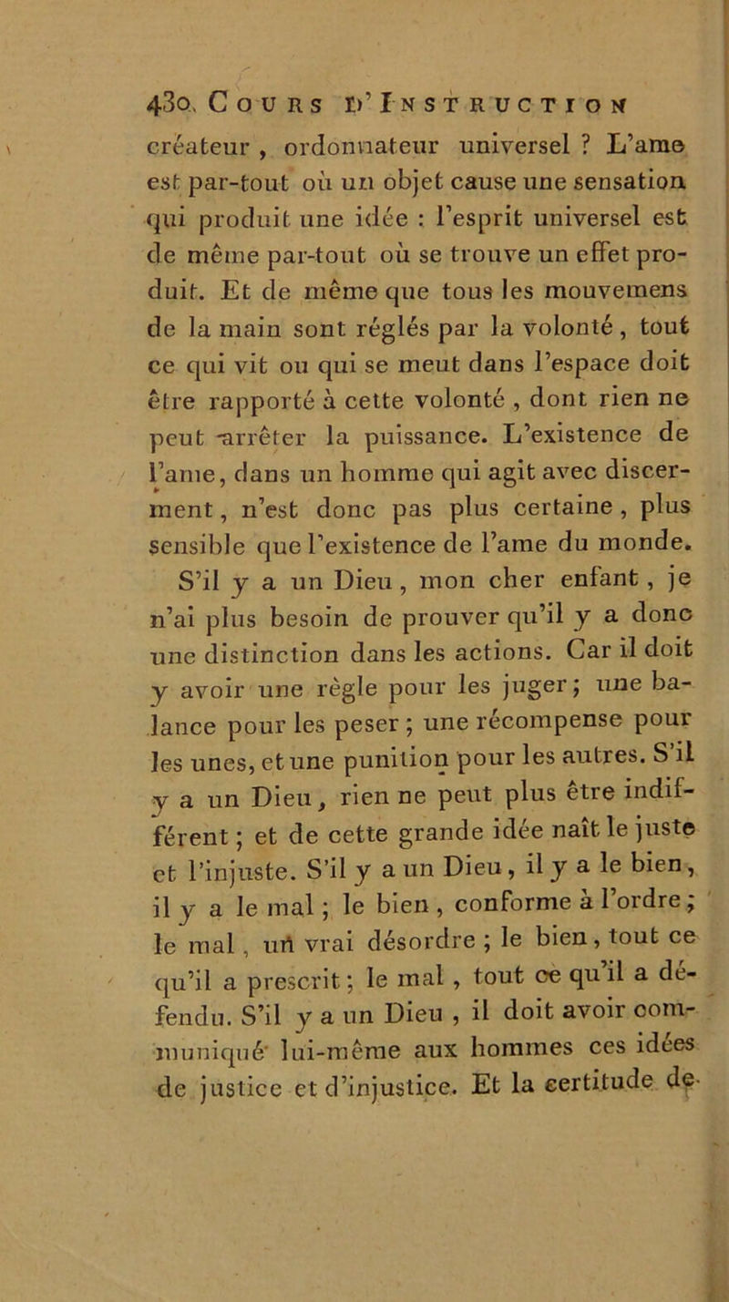 créateur , ordonnateur universel ? L’am© est par-tout où un objet cause une sensation, qui produit une idée : l’esprit universel est de même par-tout où se trouve un effet pro- duit. Et de même que tous les mouvemens de la main sont réglés par la volonté , tout ce qui vit ou qui se meut dans l’espace doit être rapporté à cette volonté , dont rien ne peut •arrêter la puissance. L’existence de l’aine, dans un homme qui agit avec discer- ment, n’est donc pas plus certaine , plus sensible que l’existence de l’ame du monde. S’il y a un Dieu, mon cher enfant, je n’ai plus besoin de prouver qu’il y a donc une distinction dans les actions. Car il doit y avoir une règle pour les juger; une ba- lance pour les peser ; une récompense pour les unes, et une punition pour les autres. S’il y a un Dieu, rien ne peut plus être indif- férent ; et de cette grande idée naît le juste et l’injuste. S’il y a un Dieu, il y a le bien, il y a le mal ; le bien , conforme a 1 ordre, le mal, urt vrai désordre ; le bien, tout ce qu’il a prescrit ; le mal , tout ce qu il a dé- fendu. S’il y a un Dieu , il doit avoir com- muniqué' lui-même aux hommes ces idees de justice et d’injustice. Et la certitude d^-