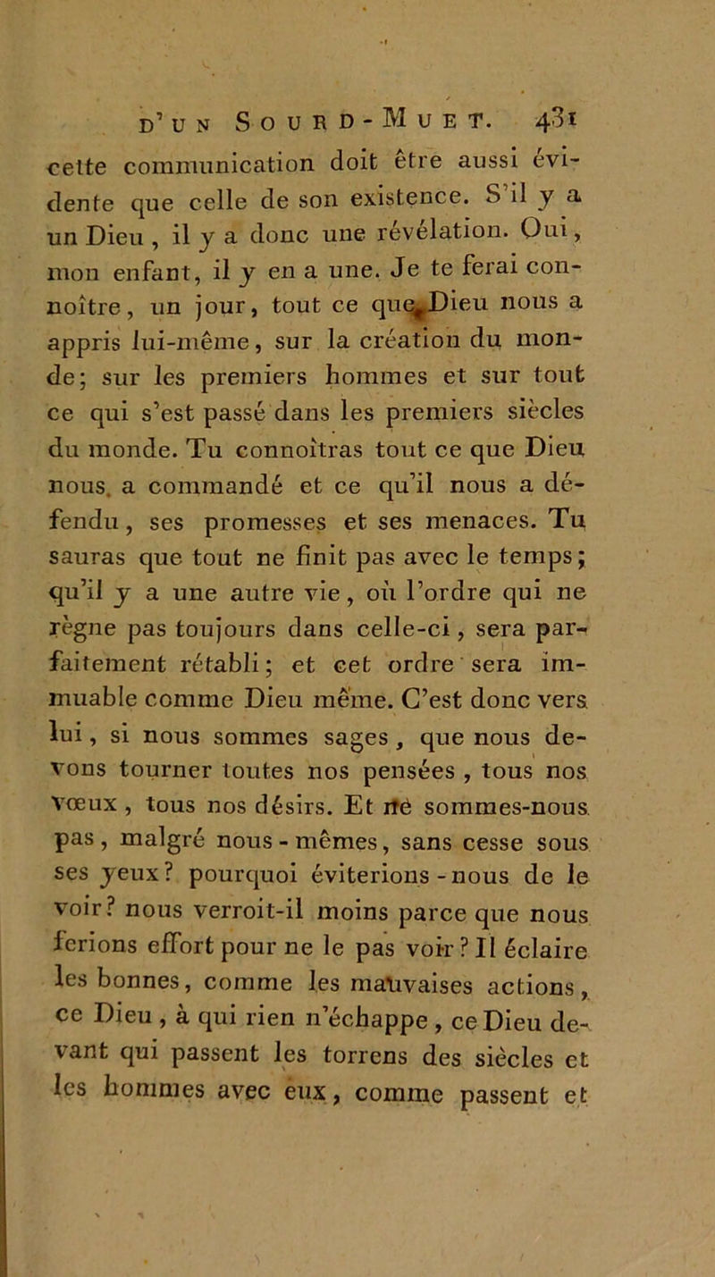 cette communication doit etre aussi évi- dente que celle de son existence. S il y a un Dieu , il y a donc une révélation. Oui, mon enfant, il y en a une. Je te ferai con- noître, un jour, tout ce que^Dieu nous a appris lui-même, sur la création du mon- de; sur les premiers hommes et sur tout ce qui s’est passé dans les premiers siècles du monde. Tu connoitras tout ce que Dieu nous, a commandé et ce qu’il nous a dé- fendu , ses promesses et ses menaces. Tu sauras que tout ne finit pas avec le temps; qu’il y a une autre vie, où l’ordre qui ne règne pas toujours dans celle-ci, sera par- faitement rétabli; et cet ordre sera im- muable comme Dieu même. C’est donc vers lui, si nous sommes sages , que nous de- vous tourner toutes nos pensées , tous nos vœux , tous nos désirs. Et rtë sommes-nous pas , malgré nous - mêmes, sans cesse sous ses jeux? pourquoi éviterions - nous de le voir? nous verroit-il moins parce que nous ferions effort pour ne le pas voir ? II éclaire les bonnes, comme les mauvaises actions, ce Dieu , à qui rien n’échappe , ce Dieu de- vant qui passent les torrens des siècles et les hommes avec eux, comme passent et