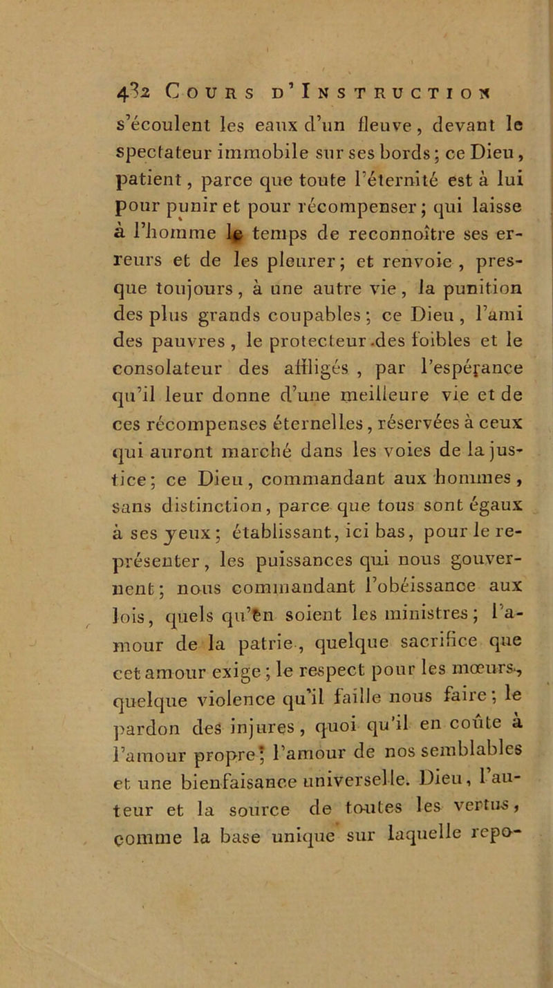s’écoulent les eaux d’un fleuve, devant le spectateur immobile sur ses bords ; ce Dieu, patient, parce que toute l’éternité est à lui pour punir et pour récompenser; qui laisse à l’homme le temps de reconnoître ses er- reurs et de les pleurer ; et renvoie , pres- que toujours, à une autre vie, la punition des plus grands coupables ; ce Dieu , l’ami des pauvres, le protecteur -des foibles et le consolateur des affligés , par l’espéfance qu’il leur donne d’une meilleure vie et de ces récompenses éternelles, réservées à ceux qui auront marché dans les voies de la jus- tice; ce Dieu, commandant aux hommes, sans distinction, parce que tous sont égaux à ses jeux; établissant, ici bas, pour le re- présenter , les puissances qui nous gouver- nent ; nous commandant l’obéissance aux lois, quels qu’Cn soient les ministres ; l’a- mour de la patrie , quelque sacrifice que cet amour exige ; le respect pour les mœurs*, quelque violence quil faille nous faire; le pardon des injures, quoi qu’il en coûte à l’amour propre* l’amour de nos semblables et une bienfaisance universelle. Dieu, 1 au- teur et la source de toutes les vertus, comme la base unique sur laquelle repo-