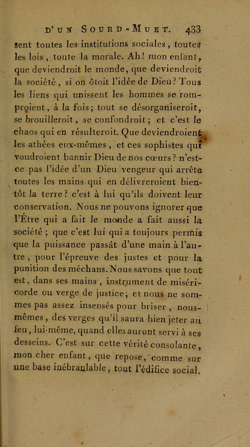 Sent toutes les institutions sociales, toutes les lois , toute la morale. Ah! mon enfant, que deviendroit le monde, que deviendrait la société , si on otoit l’idée de Dieu? Tous les liens qui unissent les hommes se rom- praient, à la fois; tout se désorganiseroit, se brouilleroit, se confondrait; et c’est le chaos qui en résulteroit. Que deviendraient^ les athées eux-mêmes , et ces sophistes qui voudraient bannir Dieu de nos cœurs ? n’est- ce pas l’idée d’un Dieu vengeur qui arrête toutes les mains qui en délivreraient bien- tôt la terre ? c’est à lui qu’ils doivent leur conservation. Nous ne pouvons ignorer que l’Etre qui a fait le monde a fait aussi la société ; que c’est lui quia toujours permis que la puissance passât d’une main à l’au- tre , pour l’épreuve des justes et pour la punition des médians. Nous savons que tout est, dans ses mains , instrument de miséri- corde ou verge de justice; et nous ne som- mes pas assez insensés pour briser , nous- I memes , des verges qu’il saura bien jeter au feu, lui-même, quand elles auront servi à ses desseins. C est sur cette vérité consolante, mon cher enfant, que repose, comme sur une base inébranlable, tout l’édifice social.