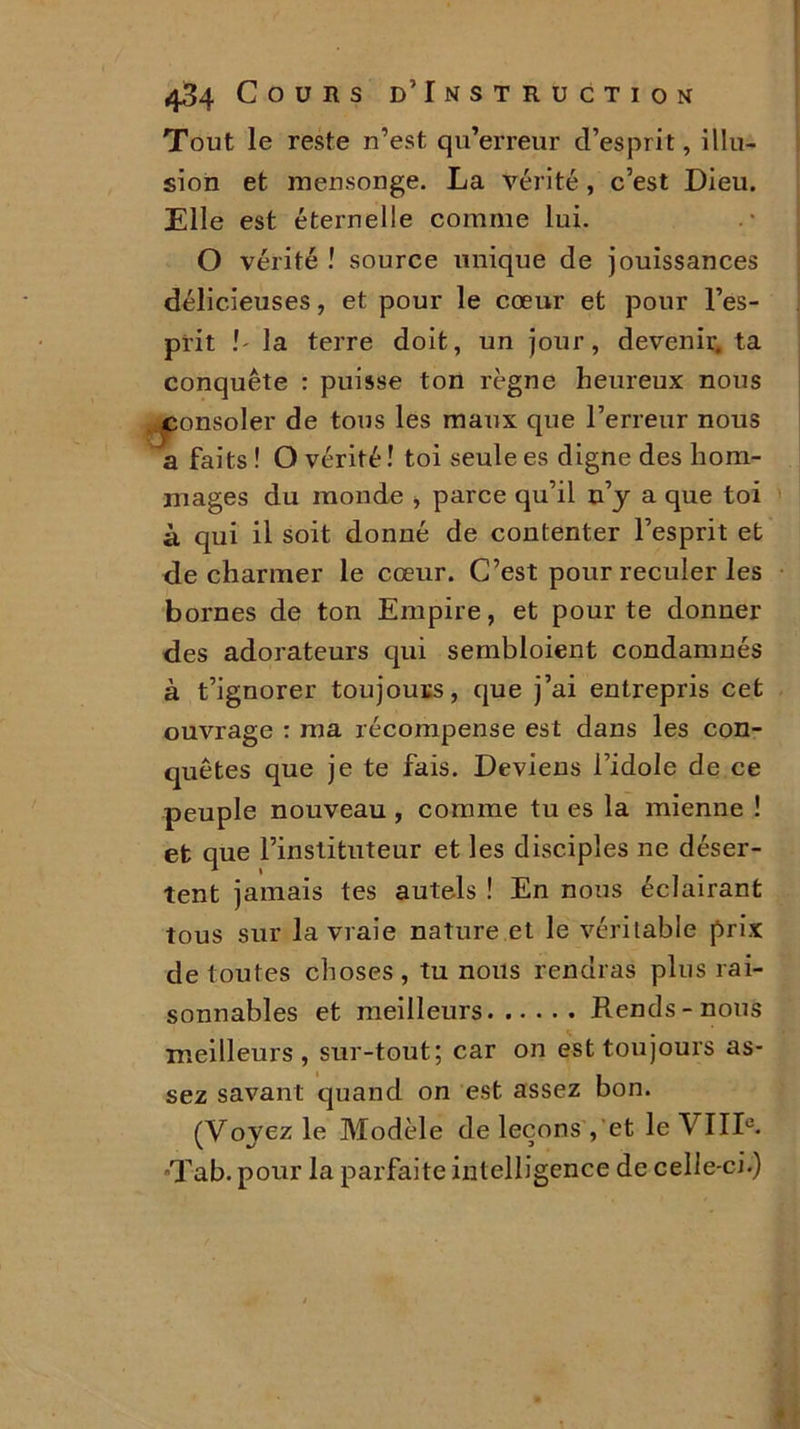 Tout le reste n’est qu’erreur d’esprit, illu- sion et mensonge. La vérité , c’est Dieu. Elle est éternelle comme lui. O vérité ! source unique de jouissances délicieuses, et pour le cœur et pour l’es- prit !' la terre doit, un jour, devenir, ta conquête : puisse ton règne heureux nous consoler de tous les maux que l’erreur nous a faits ! O vérité ! toi seule es digne des hom- mages du monde , parce qu’il n’y a que toi à qui il soit donné de contenter l’esprit et de charmer le cœur. C’est pour reculer les bornes de ton Empire, et pour te donner des adorateurs qui sembloient condamnés à t’ignorer toujours, que j’ai entrepris cet ouvrage : ma récompense est dans les con- quêtes que je te fais. Deviens l’idole de ce peuple nouveau , comme tu es la mienne ! et que l’instituteur et les disciples ne déser- tent jamais tes autels ! En nous éclairant tous sur la vraie nature et le véritable prix de toutes choses , tu nous rendras plus rai- sonnables et meilleurs Rends-nous meilleurs, sur-tout; car on est toujours as- sez savant quand on est assez bon. (Voyez le Modèle de leçons , et le VIIIe. •Tab. pour la parfaite intelligence de celle-ci.)
