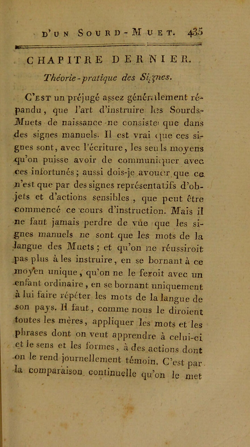 d’un Sourd-Muet. 435 CHAPITRE DERNIER. Théorie--pratique des Signes. C’est un préjugé assez généralement ré- pandu , que l’art d’instruire les Sourds- Muets de naissance me consiste! que dans des signes manuels. Il est vrai que ces si- gnes sont, avec l’écriture, les seuls moyens qu’on puisse avoir de communiquer avec ces infortunés; aussi dois-je avouer que ce. n’est que par des signes représentatifs d’ob- jets et d’actions sensibles , que peut être commencé ce cours d’instruction. Mais il ne faut jamais perdre de vue que les si- gnes manuels ne sont que les mots de la langue des Muets ; et qu’on ne réussiroit pas plus aies instruire, en se bornant à ce mo/en unique, qu’on ne le feroit avec un enfant ordinaire , en se bornant uniquement à lui faire répéter les mots de la langue de son pays. Il faut, comme nous le diroient toutes les mères, appliquer les mots et les phrases dont on veut apprendre à celui-ci et ie sens et les formes, à des actions dont on le rend journellement témoin. C’est par la comparaison, continuelle qu’on le met