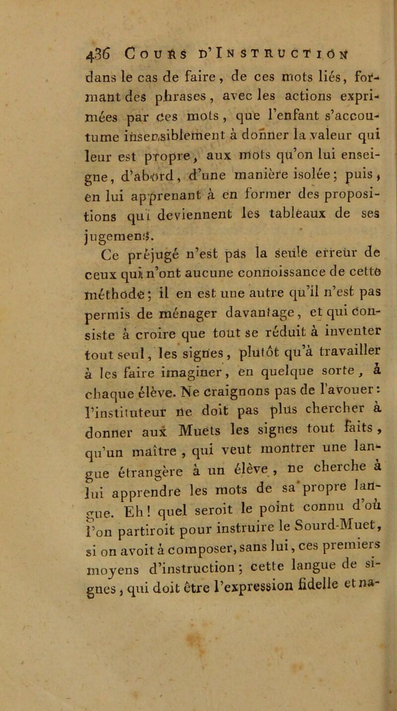 dans le cas de faire, de ces mots liés, for- mant des phrases , avec les actions expri- mées par Ces mots , que l’enfant s’accou- tume insensiblement à donner la valeur qui leur est propre, aux mots qu’on lui ensei- gne, d’ab-ord, d’une manière isolée ; puis, en lui apprenant à en former des proposi- tions qui deviennent les tableaux de ses jugement. Ce préjugé n’est pas la seule erreùr de ceux quiin’ont aucune connoissance de cette méthode ; il en est une autre qu’il n’est pas permis de ménager davantage, et qui con- siste à croire que tout se réduit à inventer tout seul, les signes , plutôt qu’à travailler à les faire imaginer, en quelque sorte, à chaque élève. Ne craignons pas de l’avouer: l’instituteur Ce doit pas plüs chercher à donner aux Muets les signes tout faits, qu’un maître , qui veut montrer une lan- gue étrangère à un élève, ne cherche à lui apprendre les mots de sa*propre lan- gue. Eh ! quel seroit le point connu d où l’on partiroit pour instruire le Souid-Muet, si on avoit à composer, sans lui, ces premiers moyens d’instruction ; cette langue de si gnes, qui doit être l’expression hdelle etna-