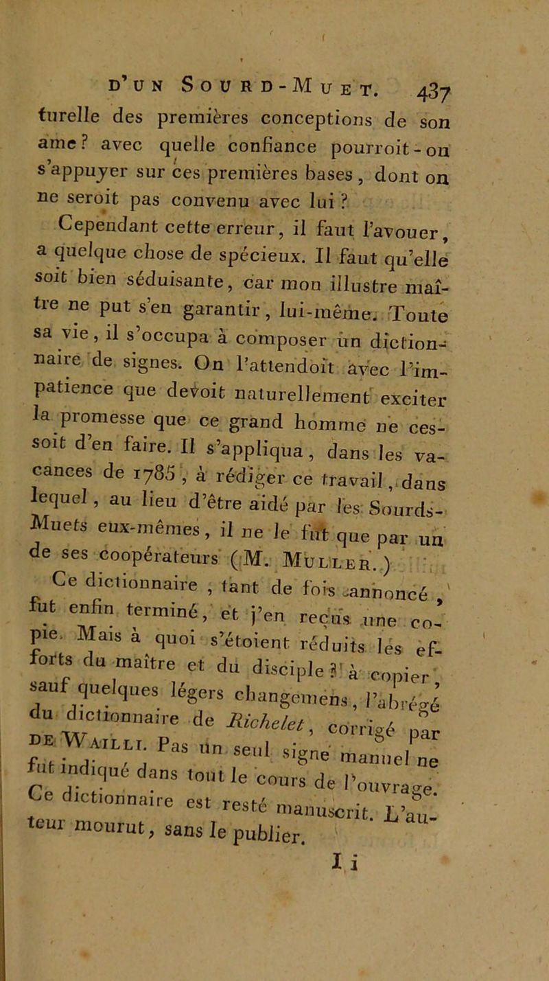 d’un Sourd-Muet. 437 turelle des premières conceptions de son ame ? avec quelle confiance pourroit - 011 s appujer sur ces premières bases , dont on ne seroit pas convenu avec lui ? Cependant cette erreur, il faut l’avouer, a quelque chose de spécieux. Il faut qu’elle soit bien séduisante, car mon illustre maî- tre ne put s’en garantir, lui-même. Toute sa vie, il s’occupa à composer iin diction^ nau-e de signes. On l’attendoît avec l'im- patience que devoit naturellement exciter la promesse que ce grand homme ne ces- sait d’en faire. Il s’appliqua, dans les va- cances de 1785V à rédiger ce travail, dans lequel, au lieu d’être aidé par les Sourds- Mnets eux-mêmes, il ne le fut que par un de ses coopérateurs (M. Muller.) Ce dictionnaire , tant de fois .annoncé fut enfin terminé, et. j’en reçus „ne co- pie. Mais a quoi s’étoient réduits lés ef- orts du maître et du disciple 3' à copier sauf quelques légers changemens, rZé J du dictionuaue de Kchelet, corrigé “ futindA,LLri PaS n Se‘ S,gne mannel ne Ce dict  •“ ’°tle C0UrS de l ouvragé. Ce dictionnaire est resté manuscrit. L’au- teui mourut> sans le publier. * I i